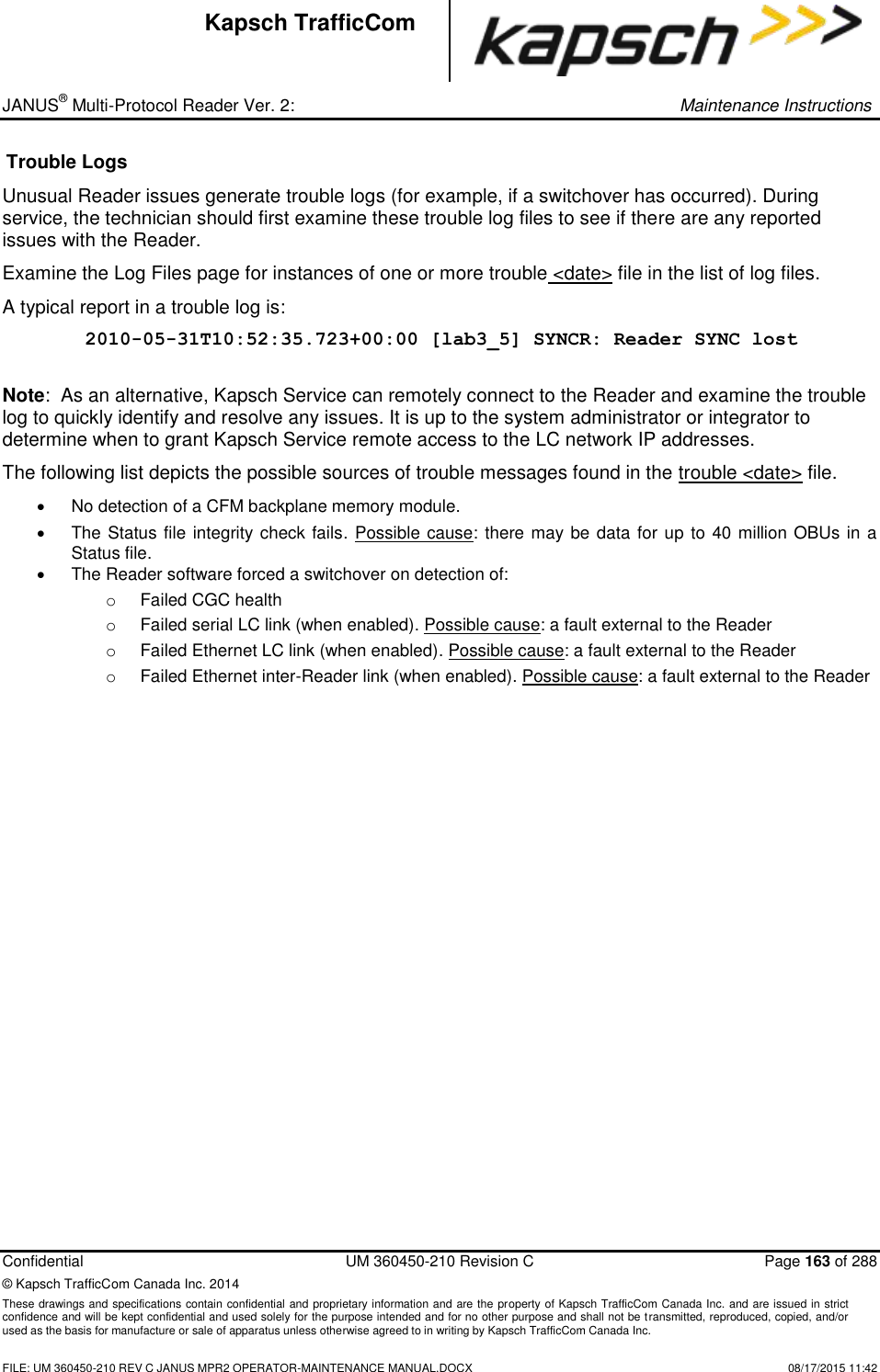 _ JANUS® Multi-Protocol Reader Ver. 2:     Maintenance Instructions  Confidential  UM 360450-210 Revision C  Page 163 of 288 © Kapsch TrafficCom Canada Inc. 2014 These drawings and specifications contain confidential and proprietary information and are the property of Kapsch TrafficCom Canada Inc. and are issued in strict confidence and will be kept confidential and used solely for the purpose intended and for no other purpose and shall not be transmitted, reproduced, copied, and/or used as the basis for manufacture or sale of apparatus unless otherwise agreed to in writing by Kapsch TrafficCom Canada Inc.    FILE: UM 360450-210 REV C JANUS MPR2 OPERATOR-MAINTENANCE MANUAL.DOCX   08/17/2015 11:42 Kapsch TrafficCom Trouble Logs Unusual Reader issues generate trouble logs (for example, if a switchover has occurred). During service, the technician should first examine these trouble log files to see if there are any reported issues with the Reader.  Examine the Log Files page for instances of one or more trouble &lt;date&gt; file in the list of log files.  A typical report in a trouble log is: 2010-05-31T10:52:35.723+00:00 [lab3_5] SYNCR: Reader SYNC lost  Note:  As an alternative, Kapsch Service can remotely connect to the Reader and examine the trouble log to quickly identify and resolve any issues. It is up to the system administrator or integrator to determine when to grant Kapsch Service remote access to the LC network IP addresses.  The following list depicts the possible sources of trouble messages found in the trouble &lt;date&gt; file.    No detection of a CFM backplane memory module.   The Status file integrity check fails. Possible cause: there may be data for up to 40 million OBUs in a Status file.   The Reader software forced a switchover on detection of: o  Failed CGC health o  Failed serial LC link (when enabled). Possible cause: a fault external to the Reader o  Failed Ethernet LC link (when enabled). Possible cause: a fault external to the Reader o  Failed Ethernet inter-Reader link (when enabled). Possible cause: a fault external to the Reader 