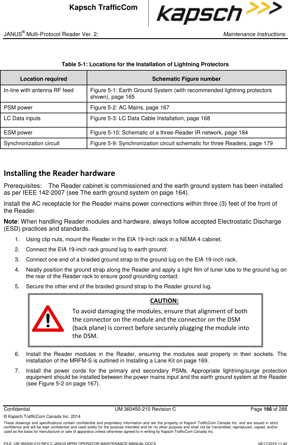 _ JANUS® Multi-Protocol Reader Ver. 2:     Maintenance Instructions  Confidential  UM 360450-210 Revision C  Page 166 of 288 © Kapsch TrafficCom Canada Inc. 2014 These drawings and specifications contain confidential and proprietary information and are the property of Kapsch TrafficCom Canada Inc. and are issued in strict confidence and will be kept confidential and used solely for the purpose intended and for no other purpose and shall not be transmitted, reproduced, copied, and/or used as the basis for manufacture or sale of apparatus unless otherwise agreed to in writing by Kapsch TrafficCom Canada Inc.    FILE: UM 360450-210 REV C JANUS MPR2 OPERATOR-MAINTENANCE MANUAL.DOCX   08/17/2015 11:42 Kapsch TrafficCom  Table 5-1: Locations for the Installation of Lightning Protectors  Location required Schematic Figure number In-line with antenna RF feed  Figure 5-1: Earth Ground System (with recommended lightning protectors shown), page 165 PSM power  Figure 5-2: AC Mains, page 167 LC Data inputs  Figure 5-3: LC Data Cable Installation, page 168 ESM power Figure 5-10: Schematic of a three-Reader IR network, page 184 Synchronization circuit Figure 5-9: Synchronization circuit schematic for three Readers, page 179 Installing the Reader hardware Prerequisites:  The Reader cabinet is commissioned and the earth ground system has been installed as per IEEE 142-2007 (see The earth ground system on page 164). Install the AC receptacle for the Reader mains power connections within three (3) feet of the front of the Reader. Note: When handling Reader modules and hardware, always follow accepted Electrostatic Discharge (ESD) practices and standards. 1.  Using clip nuts, mount the Reader in the EIA 19-inch rack in a NEMA 4 cabinet. 2.  Connect the EIA 19-inch rack ground lug to earth ground: 3.  Connect one end of a braided ground strap to the ground lug on the EIA 19-inch rack.  4.  Neatly position the ground strap along the Reader and apply a light film of tuner lube to the ground lug on the rear of the Reader rack to ensure good grounding contact.  5.  Secure the other end of the braided ground strap to the Reader ground lug.  CAUTION: To avoid damaging the modules, ensure that alignment of both the connector on the module and the connector on the DSM (back plane) is correct before securely plugging the module into the DSM. 6.  Install  the  Reader  modules  in  the  Reader,  ensuring  the  modules  seat  properly  in  their  sockets.  The installation of the MRFM-S is outlined in Installing a Lane Kit on page 169. 7.  Install  the  power  cords  for  the  primary  and  secondary  PSMs.  Appropriate  lightning/surge  protection equipment should be installed between the power mains input and the earth ground system at the Reader (see Figure 5-2 on page 167). 