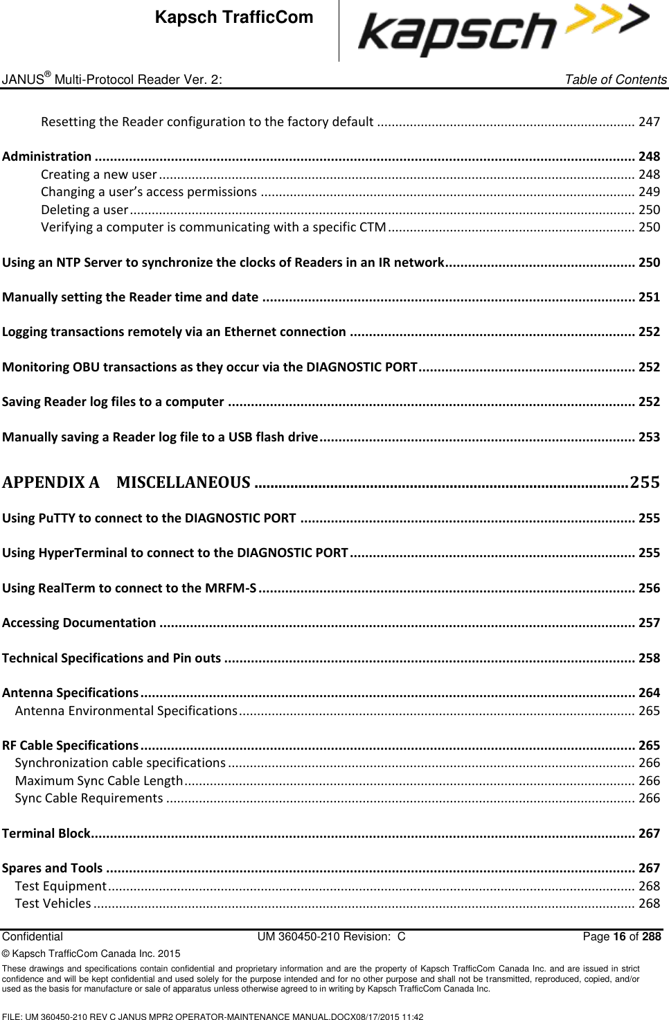 _ JANUS® Multi-Protocol Reader Ver. 2:     Table of Contents   Confidential  UM 360450-210 Revision:  C  Page 16 of 288 © Kapsch TrafficCom Canada Inc. 2015 These drawings and specifications contain confidential and proprietary information and are the property of Kapsch TrafficCom Canada Inc. and are issued in strict confidence and will be kept confidential and used solely for the purpose intended and for no other purpose and shall not be transmitted, reproduced, copied, and/or used as the basis for manufacture or sale of apparatus unless otherwise agreed to in writing by Kapsch TrafficCom Canada Inc.  FILE: UM 360450-210 REV C JANUS MPR2 OPERATOR-MAINTENANCE MANUAL.DOCX08/17/2015 11:42  Kapsch TrafficCom Resetting the Reader configuration to the factory default ....................................................................... 247 Administration .............................................................................................................................................. 248 Creating a new user ................................................................................................................................... 248 Changing a user’s access permissions ....................................................................................................... 249 Deleting a user ........................................................................................................................................... 250 Verifying a computer is communicating with a specific CTM .................................................................... 250 Using an NTP Server to synchronize the clocks of Readers in an IR network .................................................. 250 Manually setting the Reader time and date .................................................................................................. 251 Logging transactions remotely via an Ethernet connection ........................................................................... 252 Monitoring OBU transactions as they occur via the DIAGNOSTIC PORT ......................................................... 252 Saving Reader log files to a computer ........................................................................................................... 252 Manually saving a Reader log file to a USB flash drive ................................................................................... 253 APPENDIX A MISCELLANEOUS .............................................................................................. 255 Using PuTTY to connect to the DIAGNOSTIC PORT ........................................................................................ 255 Using HyperTerminal to connect to the DIAGNOSTIC PORT ........................................................................... 255 Using RealTerm to connect to the MRFM-S ................................................................................................... 256 Accessing Documentation ............................................................................................................................. 257 Technical Specifications and Pin outs ............................................................................................................ 258 Antenna Specifications .................................................................................................................................. 264 Antenna Environmental Specifications ............................................................................................................. 265 RF Cable Specifications .................................................................................................................................. 265 Synchronization cable specifications ................................................................................................................ 266 Maximum Sync Cable Length ............................................................................................................................ 266 Sync Cable Requirements ................................................................................................................................. 266 Terminal Block............................................................................................................................................... 267 Spares and Tools ........................................................................................................................................... 267 Test Equipment ................................................................................................................................................. 268 Test Vehicles ..................................................................................................................................................... 268 