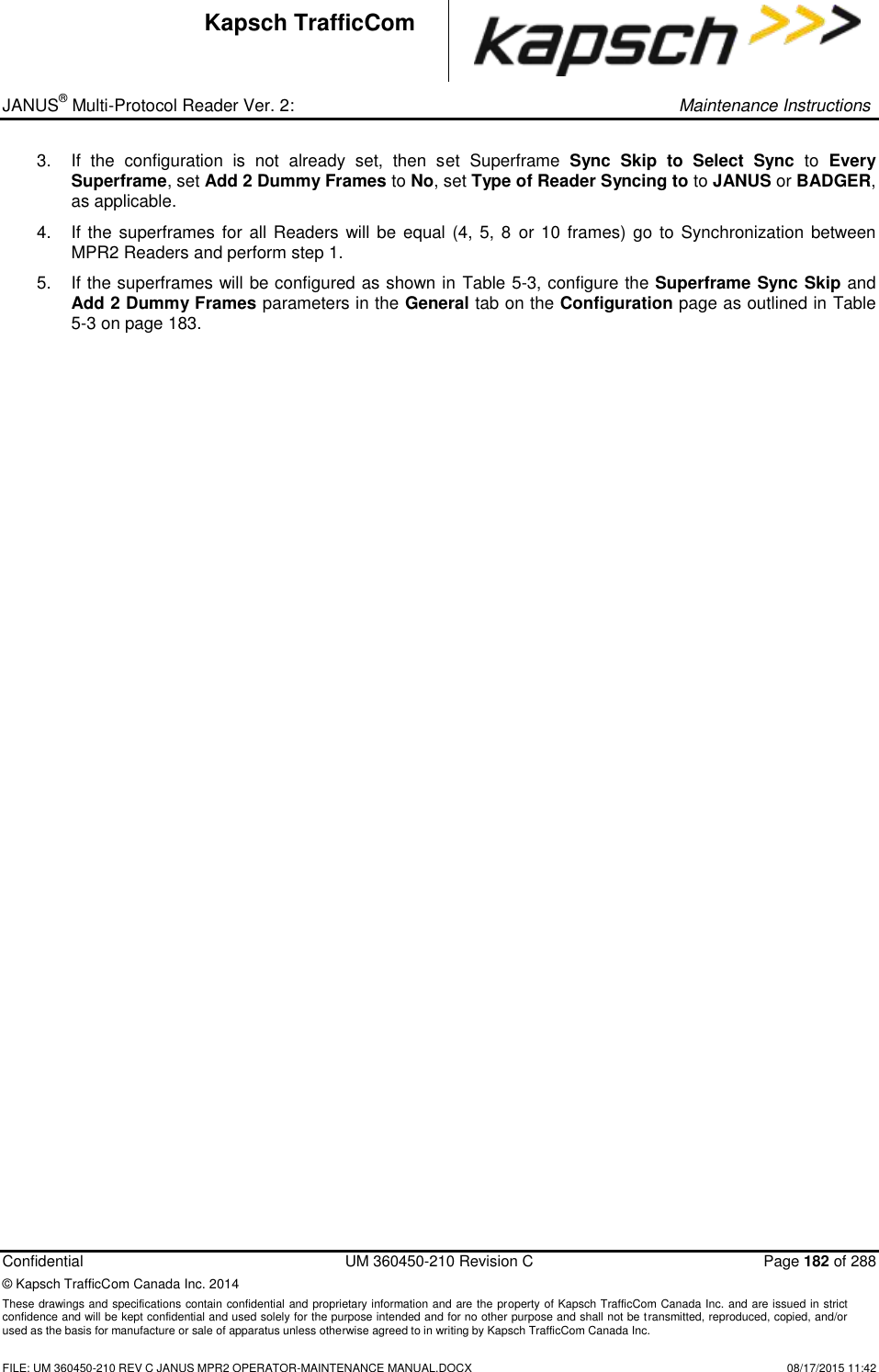 _ JANUS® Multi-Protocol Reader Ver. 2:     Maintenance Instructions  Confidential  UM 360450-210 Revision C  Page 182 of 288 © Kapsch TrafficCom Canada Inc. 2014 These drawings and specifications contain confidential and proprietary information and are the property of Kapsch TrafficCom Canada Inc. and are issued in strict confidence and will be kept confidential and used solely for the purpose intended and for no other purpose and shall not be transmitted, reproduced, copied, and/or used as the basis for manufacture or sale of apparatus unless otherwise agreed to in writing by Kapsch TrafficCom Canada Inc.    FILE: UM 360450-210 REV C JANUS MPR2 OPERATOR-MAINTENANCE MANUAL.DOCX   08/17/2015 11:42 Kapsch TrafficCom 3.  If  the  configuration  is  not  already  set,  then  set  Superframe  Sync  Skip  to  Select  Sync  to  Every Superframe, set Add 2 Dummy Frames to No, set Type of Reader Syncing to to JANUS or BADGER, as applicable.  4.  If the superframes for all  Readers will be  equal (4, 5, 8  or 10 frames) go to Synchronization between MPR2 Readers and perform step 1.  5.  If the superframes will be configured as shown in Table 5-3, configure the Superframe Sync Skip and Add 2 Dummy Frames parameters in the General tab on the Configuration page as outlined in Table 5-3 on page 183.    