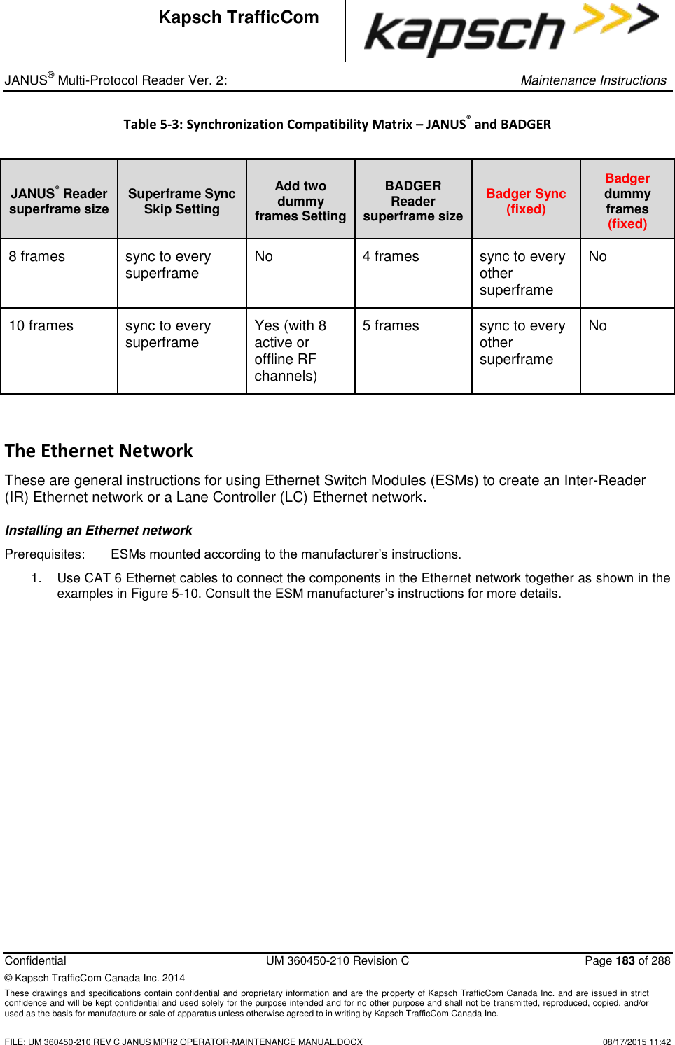 _ JANUS® Multi-Protocol Reader Ver. 2:     Maintenance Instructions  Confidential  UM 360450-210 Revision C  Page 183 of 288 © Kapsch TrafficCom Canada Inc. 2014 These drawings and specifications contain confidential and proprietary information and are the property of Kapsch TrafficCom Canada Inc. and are issued in strict confidence and will be kept confidential and used solely for the purpose intended and for no other purpose and shall not be transmitted, reproduced, copied, and/or used as the basis for manufacture or sale of apparatus unless otherwise agreed to in writing by Kapsch TrafficCom Canada Inc.    FILE: UM 360450-210 REV C JANUS MPR2 OPERATOR-MAINTENANCE MANUAL.DOCX   08/17/2015 11:42 Kapsch TrafficCom Table 5-3: Synchronization Compatibility Matrix – JANUS® and BADGER  JANUS® Reader superframe size Superframe Sync Skip Setting Add two dummy frames Setting BADGER Reader superframe size Badger Sync (fixed) Badger dummy frames (fixed) 8 frames sync to every superframe No 4 frames sync to every other superframe No 10 frames sync to every superframe Yes (with 8 active or offline RF channels) 5 frames sync to every other superframe No The Ethernet Network These are general instructions for using Ethernet Switch Modules (ESMs) to create an Inter-Reader (IR) Ethernet network or a Lane Controller (LC) Ethernet network. Installing an Ethernet network Prerequisites:   ESMs mounted according to the manufacturer’s instructions. 1.  Use CAT 6 Ethernet cables to connect the components in the Ethernet network together as shown in the examples in Figure 5-10. Consult the ESM manufacturer’s instructions for more details.    