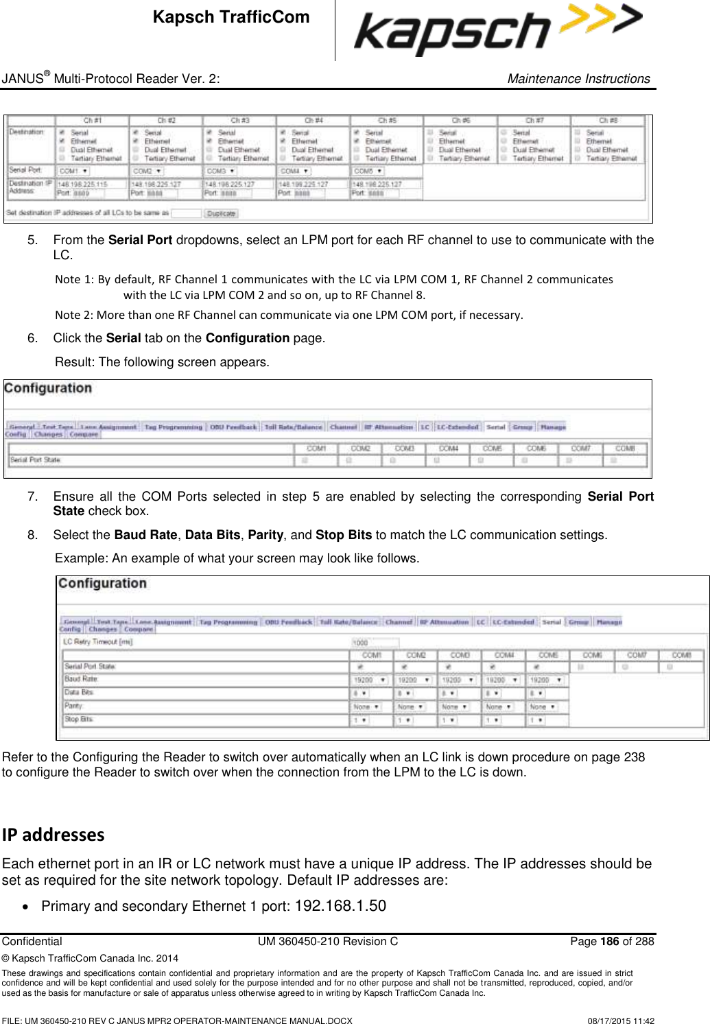 _ JANUS® Multi-Protocol Reader Ver. 2:     Maintenance Instructions  Confidential  UM 360450-210 Revision C  Page 186 of 288 © Kapsch TrafficCom Canada Inc. 2014 These drawings and specifications contain confidential and proprietary information and are the property of Kapsch TrafficCom Canada Inc. and are issued in strict confidence and will be kept confidential and used solely for the purpose intended and for no other purpose and shall not be transmitted, reproduced, copied, and/or used as the basis for manufacture or sale of apparatus unless otherwise agreed to in writing by Kapsch TrafficCom Canada Inc.    FILE: UM 360450-210 REV C JANUS MPR2 OPERATOR-MAINTENANCE MANUAL.DOCX   08/17/2015 11:42 Kapsch TrafficCom  5.  From the Serial Port dropdowns, select an LPM port for each RF channel to use to communicate with the LC.  Note 1: By default, RF Channel 1 communicates with the LC via LPM COM 1, RF Channel 2 communicates with the LC via LPM COM 2 and so on, up to RF Channel 8.  Note 2: More than one RF Channel can communicate via one LPM COM port, if necessary. 6.  Click the Serial tab on the Configuration page. Result: The following screen appears.  7.  Ensure  all  the  COM  Ports  selected  in  step  5  are  enabled by  selecting  the  corresponding  Serial Port State check box. 8.  Select the Baud Rate, Data Bits, Parity, and Stop Bits to match the LC communication settings.  Example: An example of what your screen may look like follows.  Refer to the Configuring the Reader to switch over automatically when an LC link is down procedure on page 238 to configure the Reader to switch over when the connection from the LPM to the LC is down. IP addresses Each ethernet port in an IR or LC network must have a unique IP address. The IP addresses should be set as required for the site network topology. Default IP addresses are:    Primary and secondary Ethernet 1 port: 192.168.1.50 