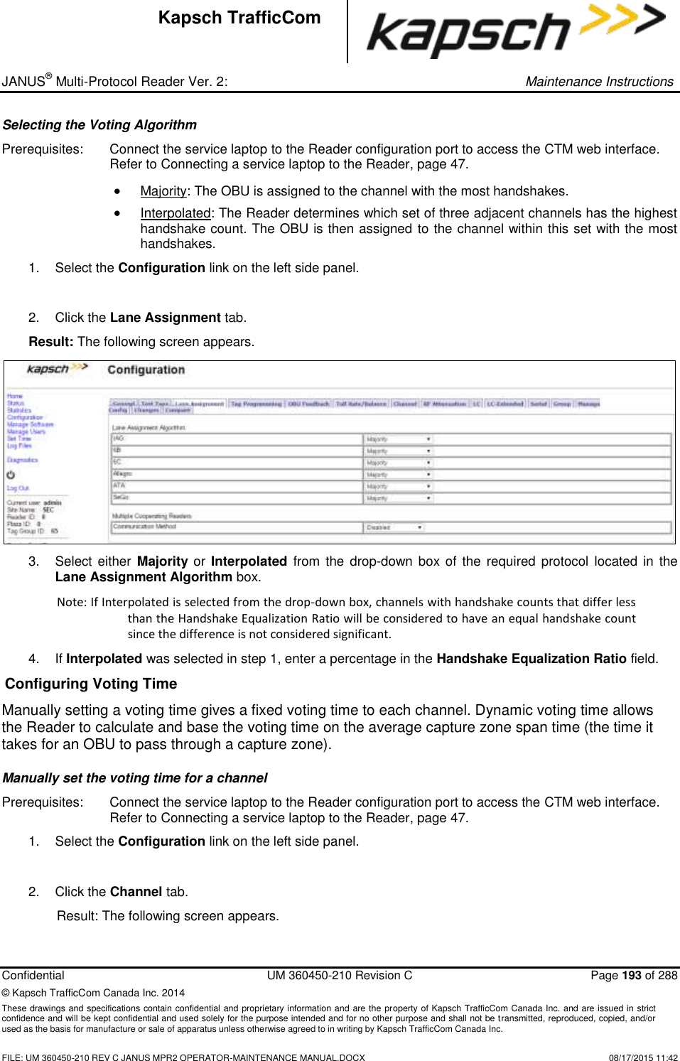 _ JANUS® Multi-Protocol Reader Ver. 2:     Maintenance Instructions  Confidential  UM 360450-210 Revision C  Page 193 of 288 © Kapsch TrafficCom Canada Inc. 2014 These drawings and specifications contain confidential and proprietary information and are the property of Kapsch TrafficCom Canada Inc. and are issued in strict confidence and will be kept confidential and used solely for the purpose intended and for no other purpose and shall not be transmitted, reproduced, copied, and/or used as the basis for manufacture or sale of apparatus unless otherwise agreed to in writing by Kapsch TrafficCom Canada Inc.    FILE: UM 360450-210 REV C JANUS MPR2 OPERATOR-MAINTENANCE MANUAL.DOCX   08/17/2015 11:42 Kapsch TrafficCom Selecting the Voting Algorithm Prerequisites:  Connect the service laptop to the Reader configuration port to access the CTM web interface. Refer to Connecting a service laptop to the Reader, page 47.  Majority: The OBU is assigned to the channel with the most handshakes.  Interpolated: The Reader determines which set of three adjacent channels has the highest handshake count. The OBU is then assigned to the channel within this set with the most handshakes. 1.  Select the Configuration link on the left side panel.  2.  Click the Lane Assignment tab. Result: The following screen appears.  3.  Select either  Majority or Interpolated  from the drop-down box  of the required  protocol  located  in  the Lane Assignment Algorithm box.  Note: If Interpolated is selected from the drop-down box, channels with handshake counts that differ less than the Handshake Equalization Ratio will be considered to have an equal handshake count since the difference is not considered significant. 4. If Interpolated was selected in step 1, enter a percentage in the Handshake Equalization Ratio field.  Configuring Voting Time Manually setting a voting time gives a fixed voting time to each channel. Dynamic voting time allows the Reader to calculate and base the voting time on the average capture zone span time (the time it takes for an OBU to pass through a capture zone).  Manually set the voting time for a channel Prerequisites:  Connect the service laptop to the Reader configuration port to access the CTM web interface. Refer to Connecting a service laptop to the Reader, page 47. 1.  Select the Configuration link on the left side panel.  2.  Click the Channel tab. Result: The following screen appears. 