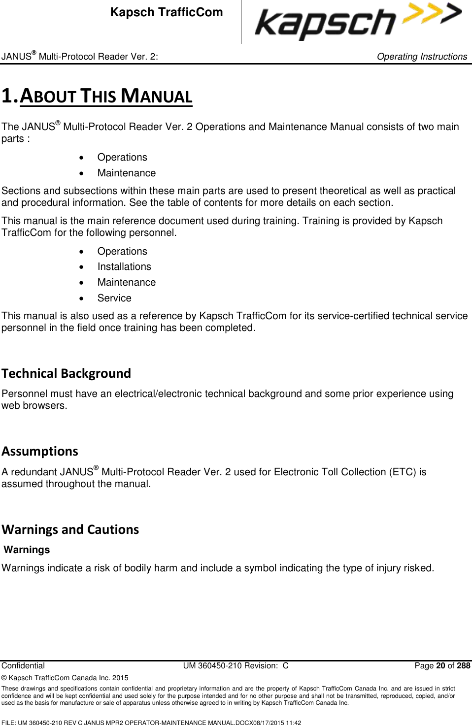 _ JANUS® Multi-Protocol Reader Ver. 2:     Operating Instructions  Confidential  UM 360450-210 Revision:  C  Page 20 of 288 © Kapsch TrafficCom Canada Inc. 2015 These drawings and specifications contain confidential and proprietary information and are the property of Kapsch TrafficCom Canada Inc. and are issued in strict confidence and will be kept confidential and used solely for the purpose intended and for no other purpose and shall not be transmitted, reproduced, copied, and/or used as the basis for manufacture or sale of apparatus unless otherwise agreed to in writing by Kapsch TrafficCom Canada Inc.  FILE: UM 360450-210 REV C JANUS MPR2 OPERATOR-MAINTENANCE MANUAL.DOCX08/17/2015 11:42  Kapsch TrafficCom 1. ABOUT THIS MANUAL The JANUS® Multi-Protocol Reader Ver. 2 Operations and Maintenance Manual consists of two main parts :   Operations   Maintenance Sections and subsections within these main parts are used to present theoretical as well as practical and procedural information. See the table of contents for more details on each section. This manual is the main reference document used during training. Training is provided by Kapsch TrafficCom for the following personnel.   Operations    Installations    Maintenance    Service This manual is also used as a reference by Kapsch TrafficCom for its service-certified technical service personnel in the field once training has been completed. Technical Background Personnel must have an electrical/electronic technical background and some prior experience using web browsers. Assumptions A redundant JANUS® Multi-Protocol Reader Ver. 2 used for Electronic Toll Collection (ETC) is assumed throughout the manual.  Warnings and Cautions Warnings Warnings indicate a risk of bodily harm and include a symbol indicating the type of injury risked.   