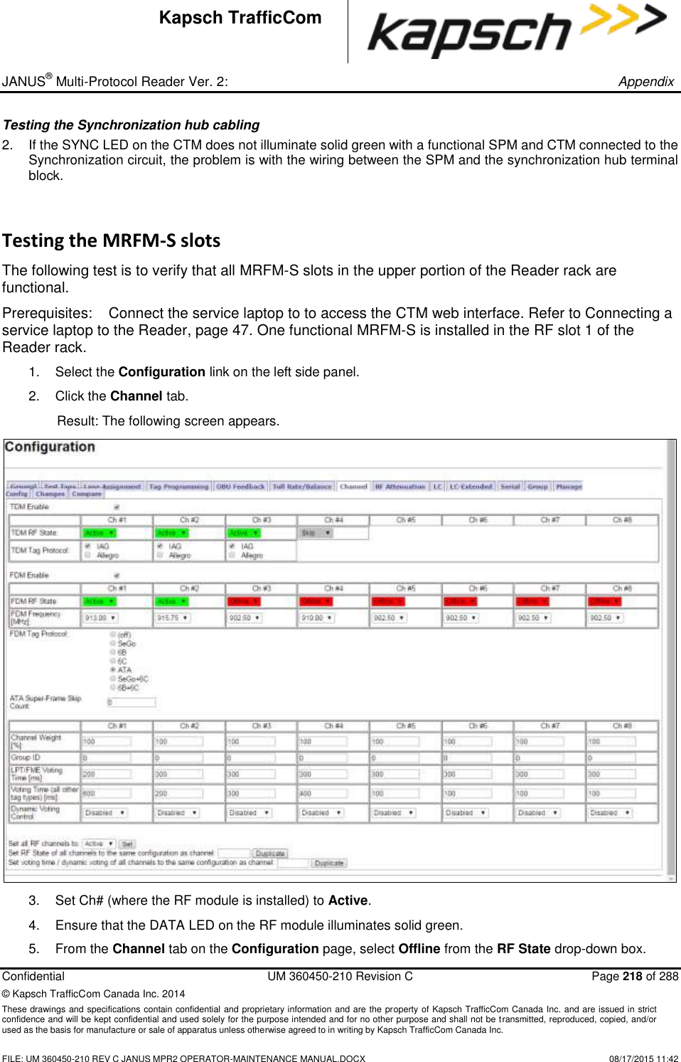 _ JANUS® Multi-Protocol Reader Ver. 2:       Appendix   Confidential  UM 360450-210 Revision C  Page 218 of 288 © Kapsch TrafficCom Canada Inc. 2014 These drawings and specifications contain confidential and proprietary information and are the property of Kapsch TrafficCom Canada Inc. and are issued in strict confidence and will be kept confidential and used solely for the purpose intended and for no other purpose and shall not be transmitted, reproduced, copied, and/or used as the basis for manufacture or sale of apparatus unless otherwise agreed to in writing by Kapsch TrafficCom Canada Inc.    FILE: UM 360450-210 REV C JANUS MPR2 OPERATOR-MAINTENANCE MANUAL.DOCX   08/17/2015 11:42 Kapsch TrafficCom Testing the Synchronization hub cabling 2.  If the SYNC LED on the CTM does not illuminate solid green with a functional SPM and CTM connected to the Synchronization circuit, the problem is with the wiring between the SPM and the synchronization hub terminal block. Testing the MRFM-S slots The following test is to verify that all MRFM-S slots in the upper portion of the Reader rack are functional. Prerequisites:  Connect the service laptop to to access the CTM web interface. Refer to Connecting a service laptop to the Reader, page 47. One functional MRFM-S is installed in the RF slot 1 of the Reader rack. 1.  Select the Configuration link on the left side panel. 2.  Click the Channel tab. Result: The following screen appears.  3.  Set Ch# (where the RF module is installed) to Active.  4.  Ensure that the DATA LED on the RF module illuminates solid green. 5.  From the Channel tab on the Configuration page, select Offline from the RF State drop-down box. 