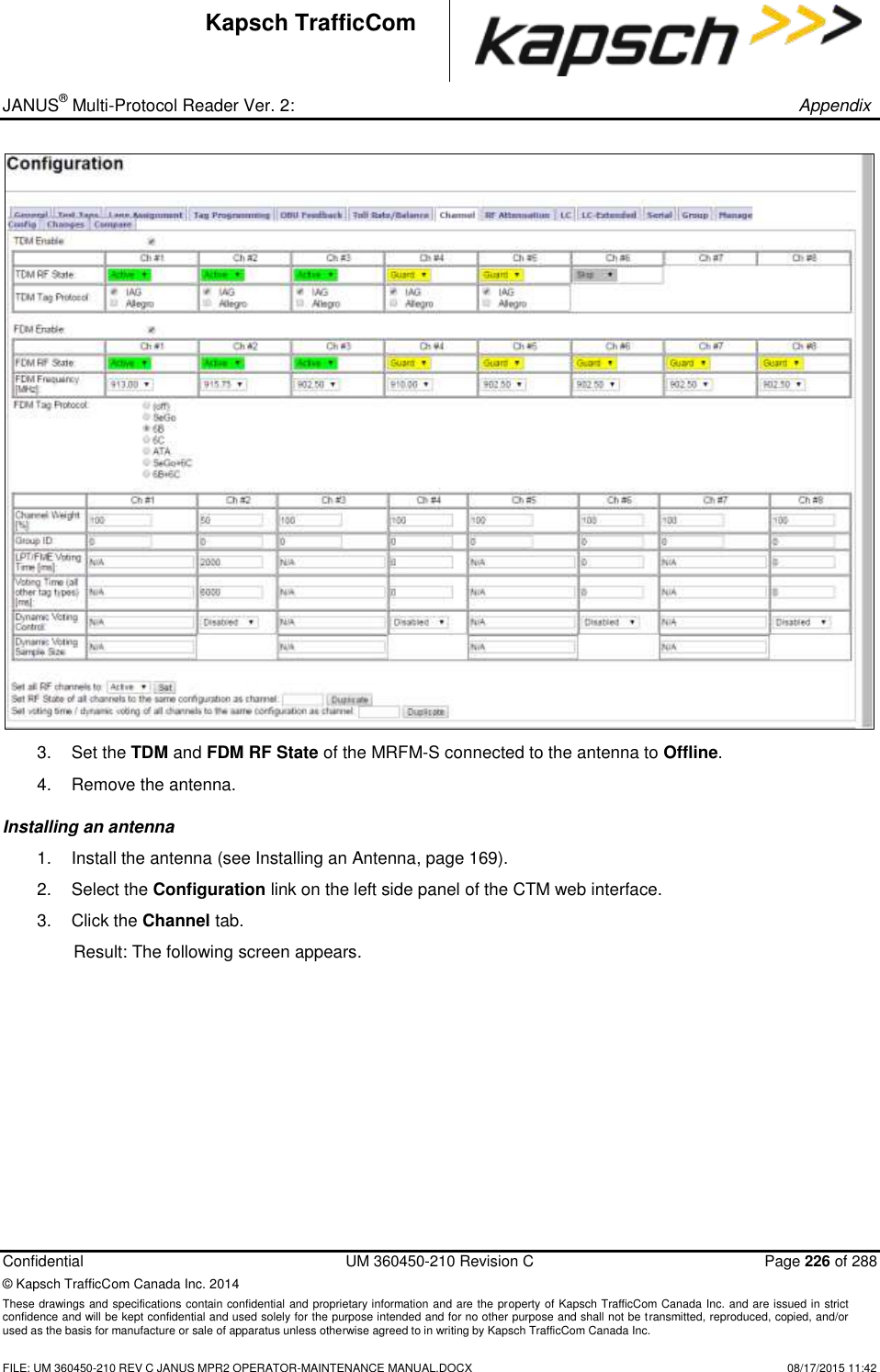 _ JANUS® Multi-Protocol Reader Ver. 2:       Appendix   Confidential  UM 360450-210 Revision C  Page 226 of 288 © Kapsch TrafficCom Canada Inc. 2014 These drawings and specifications contain confidential and proprietary information and are the property of Kapsch TrafficCom Canada Inc. and are issued in strict confidence and will be kept confidential and used solely for the purpose intended and for no other purpose and shall not be transmitted, reproduced, copied, and/or used as the basis for manufacture or sale of apparatus unless otherwise agreed to in writing by Kapsch TrafficCom Canada Inc.    FILE: UM 360450-210 REV C JANUS MPR2 OPERATOR-MAINTENANCE MANUAL.DOCX   08/17/2015 11:42 Kapsch TrafficCom  3.  Set the TDM and FDM RF State of the MRFM-S connected to the antenna to Offline.  4.  Remove the antenna. Installing an antenna  1.  Install the antenna (see Installing an Antenna, page 169).  2.  Select the Configuration link on the left side panel of the CTM web interface. 3.  Click the Channel tab. Result: The following screen appears. 