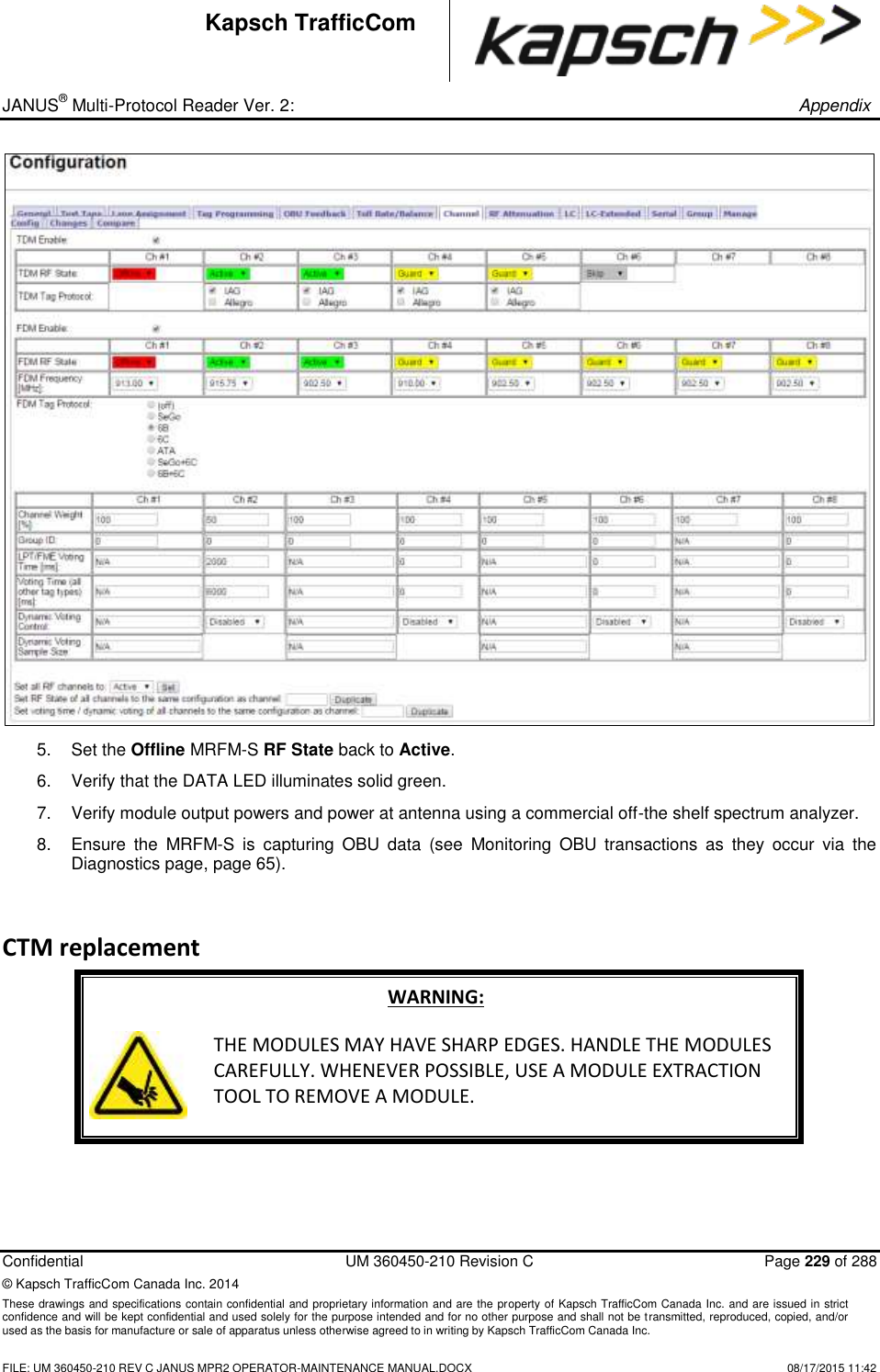 _ JANUS® Multi-Protocol Reader Ver. 2:       Appendix   Confidential  UM 360450-210 Revision C  Page 229 of 288 © Kapsch TrafficCom Canada Inc. 2014 These drawings and specifications contain confidential and proprietary information and are the property of Kapsch TrafficCom Canada Inc. and are issued in strict confidence and will be kept confidential and used solely for the purpose intended and for no other purpose and shall not be transmitted, reproduced, copied, and/or used as the basis for manufacture or sale of apparatus unless otherwise agreed to in writing by Kapsch TrafficCom Canada Inc.    FILE: UM 360450-210 REV C JANUS MPR2 OPERATOR-MAINTENANCE MANUAL.DOCX   08/17/2015 11:42 Kapsch TrafficCom  5.  Set the Offline MRFM-S RF State back to Active.  6.  Verify that the DATA LED illuminates solid green.  7.  Verify module output powers and power at antenna using a commercial off-the shelf spectrum analyzer. 8.  Ensure  the  MRFM-S  is  capturing  OBU  data  (see  Monitoring  OBU  transactions  as  they  occur  via  the Diagnostics page, page 65). CTM replacement WARNING:  THE MODULES MAY HAVE SHARP EDGES. HANDLE THE MODULES CAREFULLY. WHENEVER POSSIBLE, USE A MODULE EXTRACTION TOOL TO REMOVE A MODULE.  