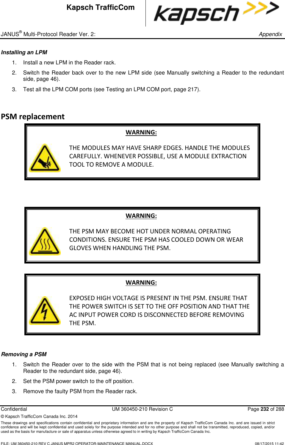 _ JANUS® Multi-Protocol Reader Ver. 2:       Appendix   Confidential  UM 360450-210 Revision C  Page 232 of 288 © Kapsch TrafficCom Canada Inc. 2014 These drawings and specifications contain confidential and proprietary information and are the property of Kapsch TrafficCom Canada Inc. and are issued in strict confidence and will be kept confidential and used solely for the purpose intended and for no other purpose and shall not be transmitted, reproduced, copied, and/or used as the basis for manufacture or sale of apparatus unless otherwise agreed to in writing by Kapsch TrafficCom Canada Inc.    FILE: UM 360450-210 REV C JANUS MPR2 OPERATOR-MAINTENANCE MANUAL.DOCX   08/17/2015 11:42 Kapsch TrafficCom Installing an LPM  1.  Install a new LPM in the Reader rack. 2.  Switch the Reader back over to the new LPM side (see Manually switching a Reader to the redundant side, page 46). 3.  Test all the LPM COM ports (see Testing an LPM COM port, page 217). PSM replacement WARNING:  THE MODULES MAY HAVE SHARP EDGES. HANDLE THE MODULES CAREFULLY. WHENEVER POSSIBLE, USE A MODULE EXTRACTION TOOL TO REMOVE A MODULE.    WARNING:  THE PSM MAY BECOME HOT UNDER NORMAL OPERATING CONDITIONS. ENSURE THE PSM HAS COOLED DOWN OR WEAR GLOVES WHEN HANDLING THE PSM.  WARNING:  EXPOSED HIGH VOLTAGE IS PRESENT IN THE PSM. ENSURE THAT THE POWER SWITCH IS SET TO THE OFF POSITION AND THAT THE AC INPUT POWER CORD IS DISCONNECTED BEFORE REMOVING THE PSM.  Removing a PSM  1.  Switch the Reader over to the side with the PSM that is  not being replaced (see Manually switching a Reader to the redundant side, page 46). 2.  Set the PSM power switch to the off position. 3.  Remove the faulty PSM from the Reader rack. 