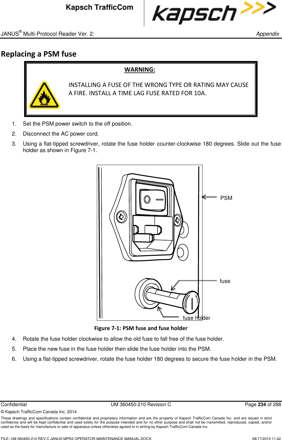 _ JANUS® Multi-Protocol Reader Ver. 2:       Appendix   Confidential  UM 360450-210 Revision C  Page 234 of 288 © Kapsch TrafficCom Canada Inc. 2014 These drawings and specifications contain confidential and proprietary information and are the property of Kapsch TrafficCom Canada Inc. and are issued in strict confidence and will be kept confidential and used solely for the purpose intended and for no other purpose and shall not be transmitted, reproduced, copied, and/or used as the basis for manufacture or sale of apparatus unless otherwise agreed to in writing by Kapsch TrafficCom Canada Inc.    FILE: UM 360450-210 REV C JANUS MPR2 OPERATOR-MAINTENANCE MANUAL.DOCX   08/17/2015 11:42 Kapsch TrafficCom Replacing a PSM fuse WARNING:  INSTALLING A FUSE OF THE WRONG TYPE OR RATING MAY CAUSE A FIRE. INSTALL A TIME LAG FUSE RATED FOR 10A. 1.  Set the PSM power switch to the off position. 2.  Disconnect the AC power cord. 3.  Using a flat-tipped screwdriver, rotate the fuse holder counter-clockwise 180 degrees. Slide out the fuse holder as shown in Figure 7-1. Figure 7-1: PSM fuse and fuse holder 4.  Rotate the fuse holder clockwise to allow the old fuse to fall free of the fuse holder.  5.  Place the new fuse in the fuse holder then slide the fuse holder into the PSM.  6.  Using a flat-tipped screwdriver, rotate the fuse holder 180 degrees to secure the fuse holder in the PSM. PSM fuse holder fuse 