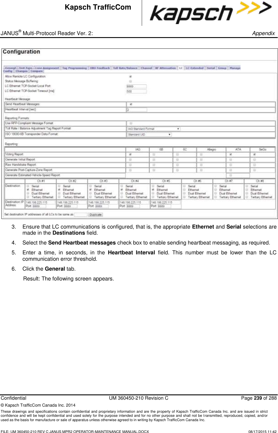 _ JANUS® Multi-Protocol Reader Ver. 2:       Appendix   Confidential  UM 360450-210 Revision C  Page 239 of 288 © Kapsch TrafficCom Canada Inc. 2014 These drawings and specifications contain confidential and proprietary information and are the property of Kapsch TrafficCom Canada Inc. and are issued in strict confidence and will be kept confidential and used solely for the purpose intended and for no other purpose and shall not be transmitted, reproduced, copied, and/or used as the basis for manufacture or sale of apparatus unless otherwise agreed to in writing by Kapsch TrafficCom Canada Inc.    FILE: UM 360450-210 REV C JANUS MPR2 OPERATOR-MAINTENANCE MANUAL.DOCX   08/17/2015 11:42 Kapsch TrafficCom  3.  Ensure that LC communications is configured, that is, the appropriate Ethernet and Serial selections are made in the Destinations field. 4.  Select the Send Heartbeat messages check box to enable sending heartbeat messaging, as required.  5.  Enter  a  time,  in  seconds,  in  the  Heartbeat  Interval  field.  This  number  must  be  lower  than  the  LC communication error threshold.  6.  Click the General tab. Result: The following screen appears. 