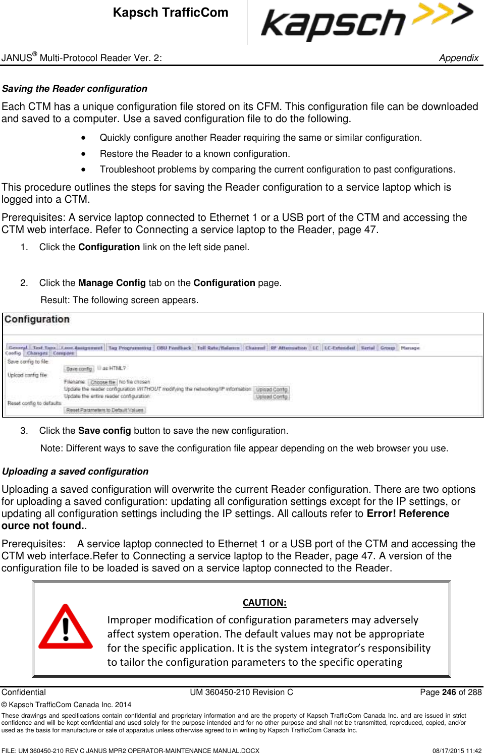 _ JANUS® Multi-Protocol Reader Ver. 2:       Appendix   Confidential  UM 360450-210 Revision C  Page 246 of 288 © Kapsch TrafficCom Canada Inc. 2014 These drawings and specifications contain confidential and proprietary information and are the property of Kapsch TrafficCom Canada Inc. and are issued in strict confidence and will be kept confidential and used solely for the purpose intended and for no other purpose and shall not be transmitted, reproduced, copied, and/or used as the basis for manufacture or sale of apparatus unless otherwise agreed to in writing by Kapsch TrafficCom Canada Inc.    FILE: UM 360450-210 REV C JANUS MPR2 OPERATOR-MAINTENANCE MANUAL.DOCX   08/17/2015 11:42 Kapsch TrafficCom Saving the Reader configuration Each CTM has a unique configuration file stored on its CFM. This configuration file can be downloaded and saved to a computer. Use a saved configuration file to do the following.  Quickly configure another Reader requiring the same or similar configuration.  Restore the Reader to a known configuration.  Troubleshoot problems by comparing the current configuration to past configurations. This procedure outlines the steps for saving the Reader configuration to a service laptop which is logged into a CTM.  Prerequisites: A service laptop connected to Ethernet 1 or a USB port of the CTM and accessing the CTM web interface. Refer to Connecting a service laptop to the Reader, page 47. 1.  Click the Configuration link on the left side panel.  2. Click the Manage Config tab on the Configuration page. Result: The following screen appears.  3.  Click the Save config button to save the new configuration. Note: Different ways to save the configuration file appear depending on the web browser you use. Uploading a saved configuration Uploading a saved configuration will overwrite the current Reader configuration. There are two options for uploading a saved configuration: updating all configuration settings except for the IP settings, or updating all configuration settings including the IP settings. All callouts refer to Error! Reference ource not found.. Prerequisites:  A service laptop connected to Ethernet 1 or a USB port of the CTM and accessing the CTM web interface.Refer to Connecting a service laptop to the Reader, page 47. A version of the configuration file to be loaded is saved on a service laptop connected to the Reader.  CAUTION: Improper modification of configuration parameters may adversely affect system operation. The default values may not be appropriate for the specific application. It is the system integrator’s responsibility to tailor the configuration parameters to the specific operating 