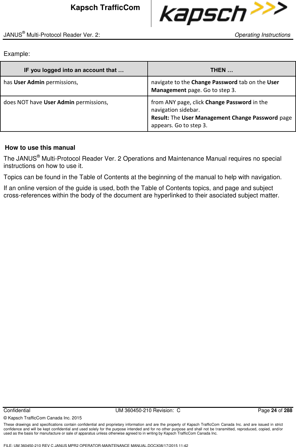 _ JANUS® Multi-Protocol Reader Ver. 2:     Operating Instructions  Confidential  UM 360450-210 Revision:  C  Page 24 of 288 © Kapsch TrafficCom Canada Inc. 2015 These drawings and specifications contain confidential and proprietary information and are the property of Kapsch TrafficCom Canada Inc. and are issued in strict confidence and will be kept confidential and used solely for the purpose intended and for no other purpose and shall not be transmitted, reproduced, copied, and/or used as the basis for manufacture or sale of apparatus unless otherwise agreed to in writing by Kapsch TrafficCom Canada Inc.  FILE: UM 360450-210 REV C JANUS MPR2 OPERATOR-MAINTENANCE MANUAL.DOCX08/17/2015 11:42  Kapsch TrafficCom Example: IF you logged into an account that … THEN … has User Admin permissions,  navigate to the Change Password tab on the User Management page. Go to step 3. does NOT have User Admin permissions, from ANY page, click Change Password in the navigation sidebar.  Result: The User Management Change Password page appears. Go to step 3.  How to use this manual The JANUS® Multi-Protocol Reader Ver. 2 Operations and Maintenance Manual requires no special instructions on how to use it.  Topics can be found in the Table of Contents at the beginning of the manual to help with navigation.  If an online version of the guide is used, both the Table of Contents topics, and page and subject cross-references within the body of the document are hyperlinked to their asociated subject matter.  