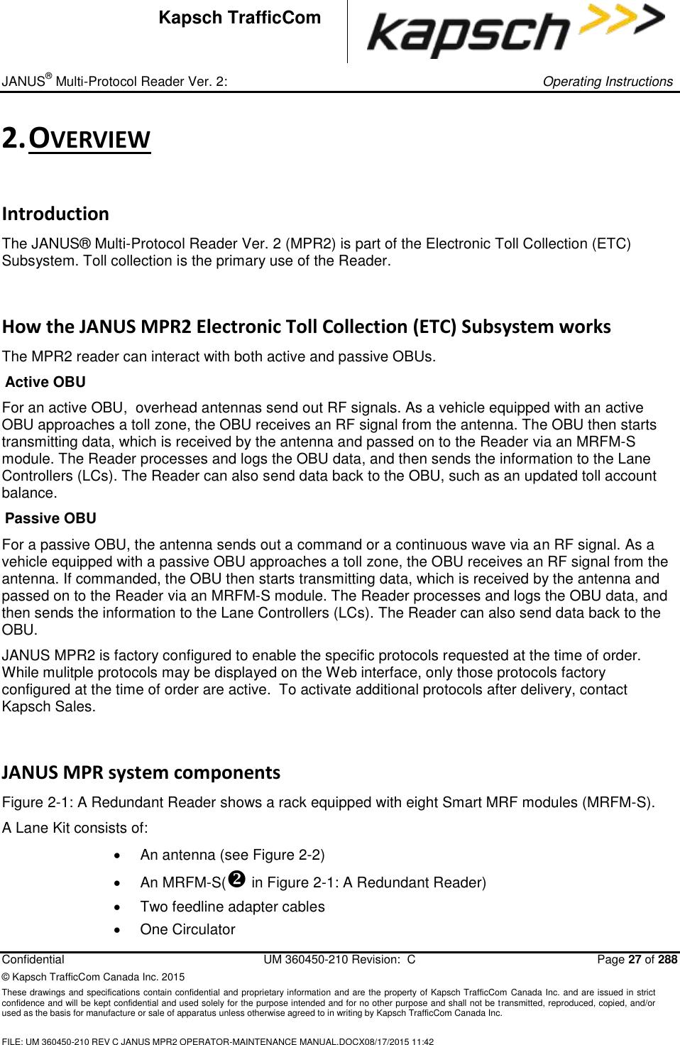 _ JANUS® Multi-Protocol Reader Ver. 2:     Operating Instructions  Confidential  UM 360450-210 Revision:  C  Page 27 of 288 © Kapsch TrafficCom Canada Inc. 2015 These drawings and specifications contain confidential and proprietary information and are the property of Kapsch TrafficCom Canada Inc. and are issued in strict confidence and will be kept confidential and used solely for the purpose intended and for no other purpose and shall not be transmitted, reproduced, copied, and/or used as the basis for manufacture or sale of apparatus unless otherwise agreed to in writing by Kapsch TrafficCom Canada Inc.  FILE: UM 360450-210 REV C JANUS MPR2 OPERATOR-MAINTENANCE MANUAL.DOCX08/17/2015 11:42  Kapsch TrafficCom 2. OVERVIEW Introduction The JANUS® Multi-Protocol Reader Ver. 2 (MPR2) is part of the Electronic Toll Collection (ETC) Subsystem. Toll collection is the primary use of the Reader. How the JANUS MPR2 Electronic Toll Collection (ETC) Subsystem works The MPR2 reader can interact with both active and passive OBUs. Active OBU For an active OBU,  overhead antennas send out RF signals. As a vehicle equipped with an active OBU approaches a toll zone, the OBU receives an RF signal from the antenna. The OBU then starts transmitting data, which is received by the antenna and passed on to the Reader via an MRFM-S module. The Reader processes and logs the OBU data, and then sends the information to the Lane Controllers (LCs). The Reader can also send data back to the OBU, such as an updated toll account balance. Passive OBU For a passive OBU, the antenna sends out a command or a continuous wave via an RF signal. As a vehicle equipped with a passive OBU approaches a toll zone, the OBU receives an RF signal from the antenna. If commanded, the OBU then starts transmitting data, which is received by the antenna and passed on to the Reader via an MRFM-S module. The Reader processes and logs the OBU data, and then sends the information to the Lane Controllers (LCs). The Reader can also send data back to the OBU.  JANUS MPR2 is factory configured to enable the specific protocols requested at the time of order. While mulitple protocols may be displayed on the Web interface, only those protocols factory configured at the time of order are active.  To activate additional protocols after delivery, contact Kapsch Sales.  JANUS MPR system components Figure 2-1: A Redundant Reader shows a rack equipped with eight Smart MRF modules (MRFM-S). A Lane Kit consists of:    An antenna (see Figure 2-2)   An MRFM-S( in Figure 2-1: A Redundant Reader)  Two feedline adapter cables   One Circulator 