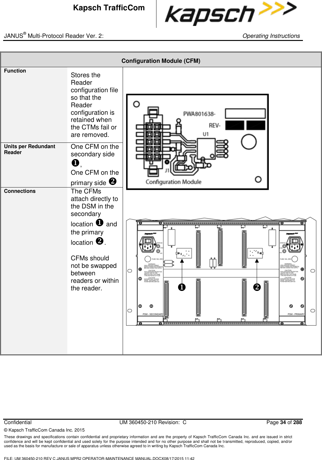 _ JANUS® Multi-Protocol Reader Ver. 2:     Operating Instructions  Confidential  UM 360450-210 Revision:  C  Page 34 of 288 © Kapsch TrafficCom Canada Inc. 2015 These drawings and specifications contain confidential and proprietary information and are the property of Kapsch TrafficCom Canada Inc. and are issued in strict confidence and will be kept confidential and used solely for the purpose intended and for no other purpose and shall not be transmitted, reproduced, copied, and/or used as the basis for manufacture or sale of apparatus unless otherwise agreed to in writing by Kapsch TrafficCom Canada Inc.  FILE: UM 360450-210 REV C JANUS MPR2 OPERATOR-MAINTENANCE MANUAL.DOCX08/17/2015 11:42  Kapsch TrafficCom Configuration Module (CFM) Function Stores the Reader configuration file so that the Reader configuration is retained when the CTMs fail or are removed.        Units per Redundant Reader One CFM on the secondary side , One CFM on the primary side  Connections The CFMs attach directly to the DSM in the secondary location  and the primary location .  CFMs should not be swapped between readers or within the reader.       