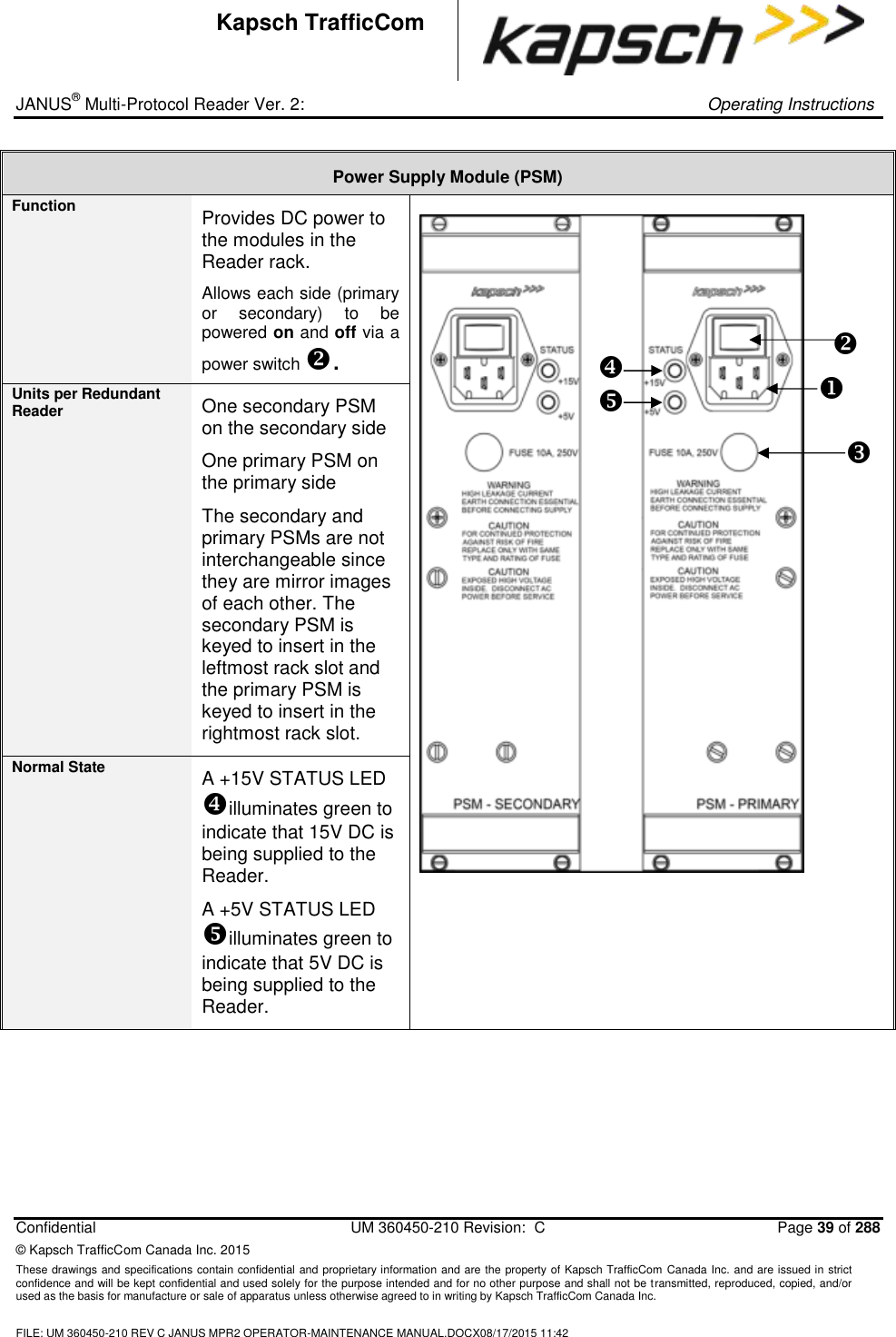 _ JANUS® Multi-Protocol Reader Ver. 2:     Operating Instructions  Confidential  UM 360450-210 Revision:  C  Page 39 of 288 © Kapsch TrafficCom Canada Inc. 2015 These drawings and specifications contain confidential and proprietary information and are the property of Kapsch TrafficCom Canada Inc. and are issued in strict confidence and will be kept confidential and used solely for the purpose intended and for no other purpose and shall not be transmitted, reproduced, copied, and/or used as the basis for manufacture or sale of apparatus unless otherwise agreed to in writing by Kapsch TrafficCom Canada Inc.  FILE: UM 360450-210 REV C JANUS MPR2 OPERATOR-MAINTENANCE MANUAL.DOCX08/17/2015 11:42  Kapsch TrafficCom Power Supply Module (PSM) Function Provides DC power to the modules in the Reader rack. Allows each side (primary or  secondary)  to  be powered on and off via a power switch .    Units per Redundant Reader One secondary PSM on the secondary side One primary PSM on the primary side  The secondary and primary PSMs are not interchangeable since they are mirror images of each other. The secondary PSM is keyed to insert in the leftmost rack slot and the primary PSM is keyed to insert in the rightmost rack slot. Normal State A +15V STATUS LED illuminates green to indicate that 15V DC is being supplied to the Reader. A +5V STATUS LED illuminates green to indicate that 5V DC is being supplied to the Reader.          