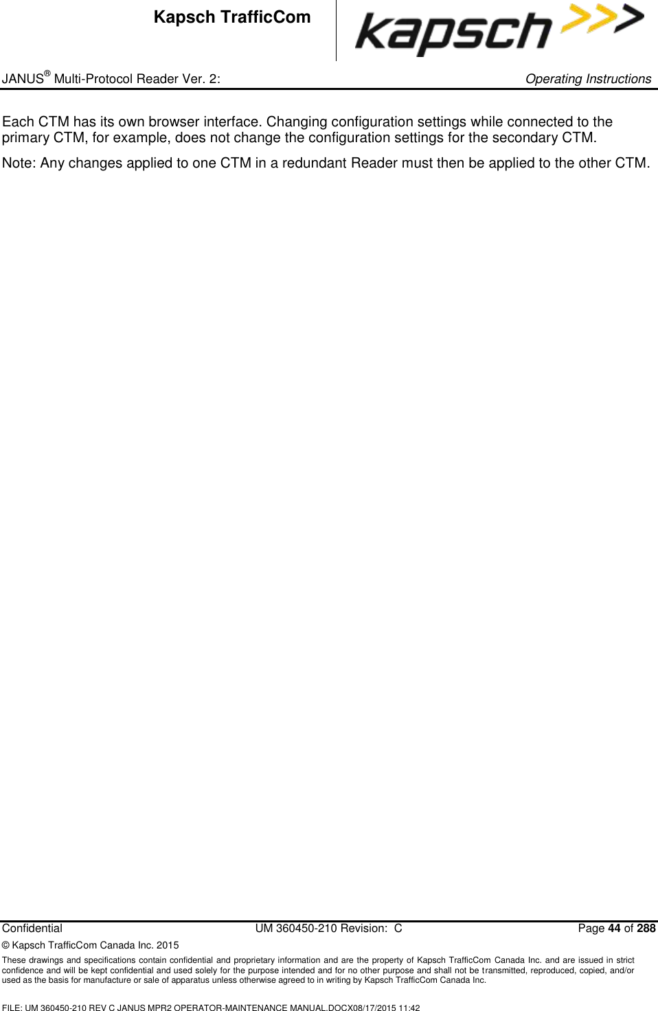 _ JANUS® Multi-Protocol Reader Ver. 2:     Operating Instructions  Confidential  UM 360450-210 Revision:  C  Page 44 of 288 © Kapsch TrafficCom Canada Inc. 2015 These drawings and specifications contain confidential and proprietary information and are the property of Kapsch TrafficCom Canada Inc. and are issued in strict confidence and will be kept confidential and used solely for the purpose intended and for no other purpose and shall not be transmitted, reproduced, copied, and/or used as the basis for manufacture or sale of apparatus unless otherwise agreed to in writing by Kapsch TrafficCom Canada Inc.  FILE: UM 360450-210 REV C JANUS MPR2 OPERATOR-MAINTENANCE MANUAL.DOCX08/17/2015 11:42  Kapsch TrafficCom Each CTM has its own browser interface. Changing configuration settings while connected to the primary CTM, for example, does not change the configuration settings for the secondary CTM.  Note: Any changes applied to one CTM in a redundant Reader must then be applied to the other CTM.  