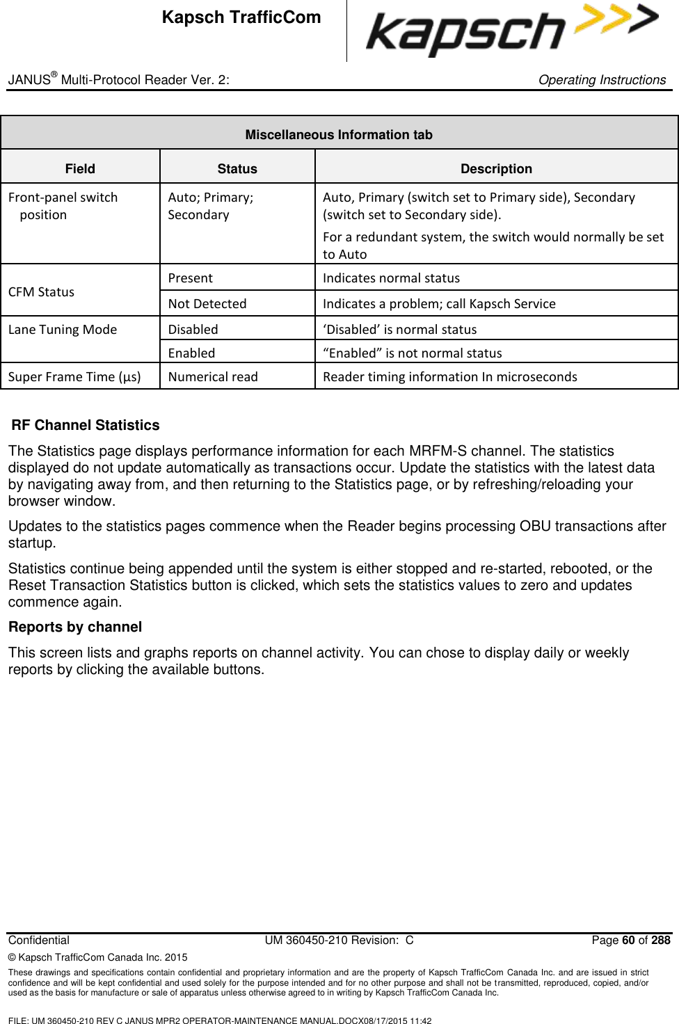 _ JANUS® Multi-Protocol Reader Ver. 2:     Operating Instructions  Confidential  UM 360450-210 Revision:  C  Page 60 of 288 © Kapsch TrafficCom Canada Inc. 2015 These drawings and specifications contain confidential and proprietary information and are the property of Kapsch TrafficCom Canada Inc. and are issued in strict confidence and will be kept confidential and used solely for the purpose intended and for no other purpose and shall not be transmitted, reproduced, copied, and/or used as the basis for manufacture or sale of apparatus unless otherwise agreed to in writing by Kapsch TrafficCom Canada Inc.  FILE: UM 360450-210 REV C JANUS MPR2 OPERATOR-MAINTENANCE MANUAL.DOCX08/17/2015 11:42  Kapsch TrafficCom Miscellaneous Information tab Field Status Description Front-panel switch position Auto; Primary; Secondary Auto, Primary (switch set to Primary side), Secondary (switch set to Secondary side).  For a redundant system, the switch would normally be set to Auto CFM Status Present Indicates normal status Not Detected Indicates a problem; call Kapsch Service Lane Tuning Mode Disabled ‘Disabled’ is normal status  Enabled “Enabled” is not normal status Super Frame Time (μs) Numerical read Reader timing information In microseconds  RF Channel Statistics The Statistics page displays performance information for each MRFM-S channel. The statistics displayed do not update automatically as transactions occur. Update the statistics with the latest data by navigating away from, and then returning to the Statistics page, or by refreshing/reloading your browser window.  Updates to the statistics pages commence when the Reader begins processing OBU transactions after startup.  Statistics continue being appended until the system is either stopped and re-started, rebooted, or the Reset Transaction Statistics button is clicked, which sets the statistics values to zero and updates commence again. Reports by channel This screen lists and graphs reports on channel activity. You can chose to display daily or weekly reports by clicking the available buttons.  