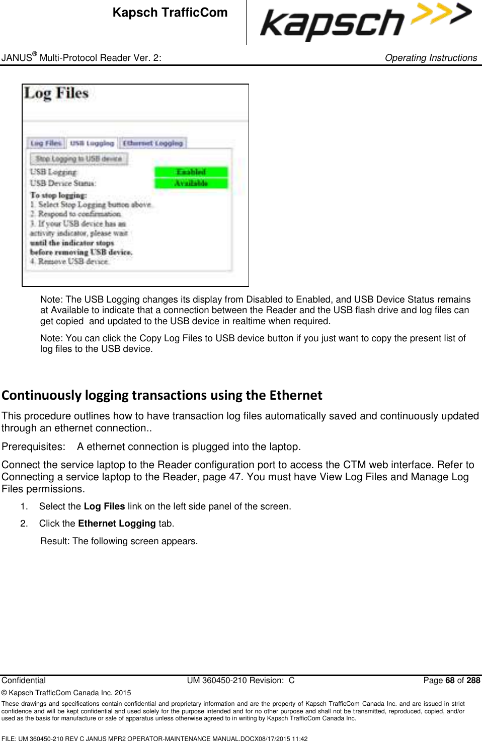 _ JANUS® Multi-Protocol Reader Ver. 2:     Operating Instructions  Confidential  UM 360450-210 Revision:  C  Page 68 of 288 © Kapsch TrafficCom Canada Inc. 2015 These drawings and specifications contain confidential and proprietary information and are the property of Kapsch TrafficCom Canada Inc. and are issued in strict confidence and will be kept confidential and used solely for the purpose intended and for no other purpose and shall not be transmitted, reproduced, copied, and/or used as the basis for manufacture or sale of apparatus unless otherwise agreed to in writing by Kapsch TrafficCom Canada Inc.  FILE: UM 360450-210 REV C JANUS MPR2 OPERATOR-MAINTENANCE MANUAL.DOCX08/17/2015 11:42  Kapsch TrafficCom  Note: The USB Logging changes its display from Disabled to Enabled, and USB Device Status remains at Available to indicate that a connection between the Reader and the USB flash drive and log files can get copied  and updated to the USB device in realtime when required. Note: You can click the Copy Log Files to USB device button if you just want to copy the present list of log files to the USB device. Continuously logging transactions using the Ethernet This procedure outlines how to have transaction log files automatically saved and continuously updated through an ethernet connection.. Prerequisites:  A ethernet connection is plugged into the laptop. Connect the service laptop to the Reader configuration port to access the CTM web interface. Refer to Connecting a service laptop to the Reader, page 47. You must have View Log Files and Manage Log Files permissions. 1.  Select the Log Files link on the left side panel of the screen. 2.  Click the Ethernet Logging tab. Result: The following screen appears. 