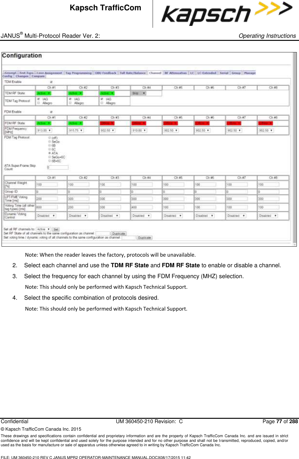 _ JANUS® Multi-Protocol Reader Ver. 2:     Operating Instructions  Confidential  UM 360450-210 Revision:  C  Page 77 of 288 © Kapsch TrafficCom Canada Inc. 2015 These drawings and specifications contain confidential and proprietary information and are the property of Kapsch TrafficCom Canada Inc. and are issued in strict confidence and will be kept confidential and used solely for the purpose intended and for no other purpose and shall not be transmitted, reproduced, copied, and/or used as the basis for manufacture or sale of apparatus unless otherwise agreed to in writing by Kapsch TrafficCom Canada Inc.  FILE: UM 360450-210 REV C JANUS MPR2 OPERATOR-MAINTENANCE MANUAL.DOCX08/17/2015 11:42  Kapsch TrafficCom  Note: When the reader leaves the factory, protocols will be unavailable. 2.  Select each channel and use the TDM RF State and FDM RF State to enable or disable a channel. 3.  Select the frequency for each channel by using the FDM Frequency (MHZ) selection.  Note: This should only be performed with Kapsch Technical Support. 4.  Select the specific combination of protocols desired.  Note: This should only be performed with Kapsch Technical Support.  