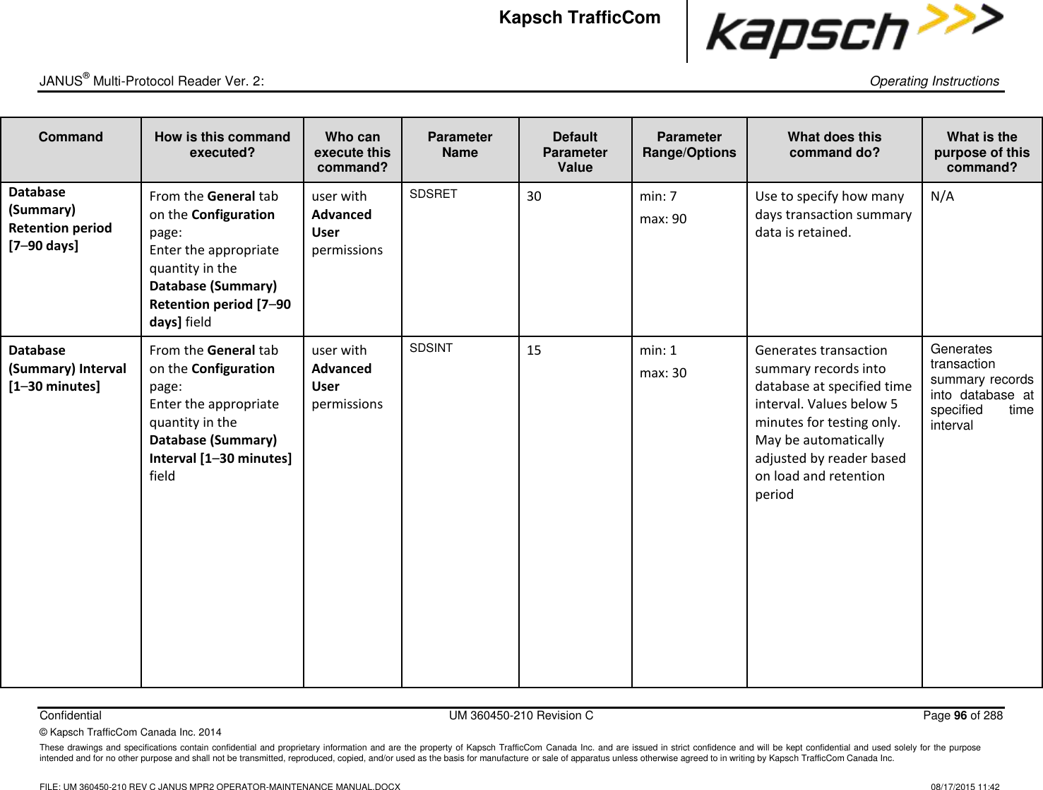 _  JANUS® Multi-Protocol Reader Ver. 2:    Operating Instructions  Confidential  UM 360450-210 Revision C  Page 96 of 288 © Kapsch TrafficCom Canada Inc. 2014 These drawings and specifications contain confidential and proprietary information and are the property of Kapsch TrafficCom Canada Inc. and are issued in strict confidence and will be kept confidential and used solely for the purpose intended and for no other purpose and shall not be transmitted, reproduced, copied, and/or used as the basis for manufacture or sale of apparatus unless otherwise agreed to in writing by Kapsch TrafficCom Canada Inc.    FILE: UM 360450-210 REV C JANUS MPR2 OPERATOR-MAINTENANCE MANUAL.DOCX   08/17/2015 11:42 Kapsch TrafficCom Command How is this command executed? Who can execute this command? Parameter Name Default Parameter Value Parameter Range/Options What does this command do? What is the purpose of this command? Database (Summary) Retention period [7–90 days] From the General tab on the Configuration page: Enter the appropriate quantity in the Database (Summary) Retention period [7–90 days] field user with Advanced User permissions SDSRET 30 min: 7 max: 90 Use to specify how many days transaction summary data is retained. N/A Database (Summary) Interval [1–30 minutes] From the General tab on the Configuration page: Enter the appropriate quantity in the Database (Summary) Interval [1–30 minutes] field user with Advanced User permissions SDSINT 15 min: 1 max: 30 Generates transaction summary records into database at specified time interval. Values below 5 minutes for testing only. May be automatically adjusted by reader based on load and retention period         Generates transaction summary records into  database  at specified  time interval 