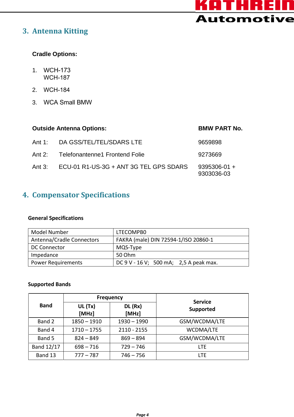 Page 4 3. Antenna KittingCradle Options: 1. WCH-173WCH-1872. WCH-1843. WCA Small BMWOutside Antenna Options:  BMW PART No. Ant 1:  DA GSS/TEL/TEL/SDARS LTE 9659898 Ant 2:  Telefonantenne1 Frontend Folie   9273669 Ant 3:  ECU-01 R1-US-3G + ANT 3G TEL GPS SDARS 9395306-01 + 9303036-03 4. Compensator SpecificationsGeneral Specifications Supported Bands Model Number LTECOMPB0 Antenna/Cradle Connectors FAKRA (male) DIN 72594-1/ISO 20860-1 DC Connector MQS-Type Impedance 50 Ohm Power Requirements DC 9 V - 16 V;   500 mA;    2,5 A peak max. Band Frequency Service Supported UL (Tx) [MHz] DL (Rx) [MHz] Band 2 1850 &ndash; 1910 1930 &ndash; 1990 GSM/WCDMA/LTE Band 4 1710 &ndash; 1755 2110 - 2155 WCDMA/LTE Band 5 824 &ndash; 849 869 &ndash; 894 GSM/WCDMA/LTE Band 12/17 698 &ndash; 716 729 &ndash; 746 LTE Band 13 777 &ndash; 787 746 &ndash; 756 LTE 
