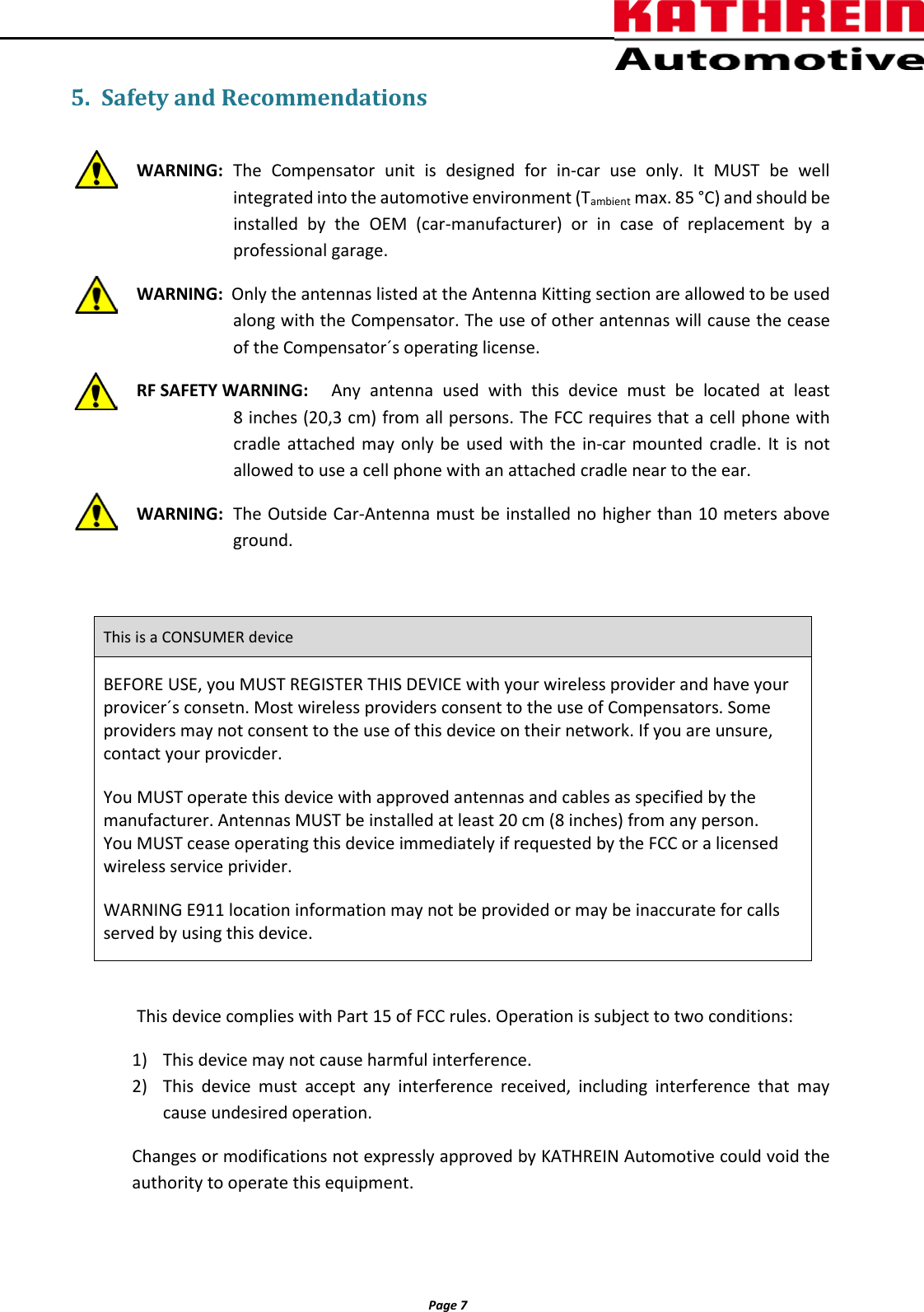          Page 7                5. Safety and Recommendations  WARNING: The  Compensator unit is designed for in-car use only. It MUST be well integrated into the automotive environment (Tambient max. 85 &deg;C) and should be installed by the OEM (car-manufacturer) or in case of replacement by a professional garage.  WARNING:  Only the antennas listed at the Antenna Kitting section are allowed to be used along with the Compensator. The use of other antennas will cause the cease of the Compensator&acute;s operating license. RF SAFETY WARNING: Any antenna used with this device must be located at least  8 inches (20,3 cm) from all persons. The FCC requires that a cell phone with cradle attached may only be used with the in-car mounted cradle. It is not allowed to use a cell phone with an attached cradle near to the ear. WARNING: The Outside Car-Antenna must be installed no higher than 10 meters above ground.  This is a CONSUMER device BEFORE USE, you MUST REGISTER THIS DEVICE with your wireless provider and have your provicer&acute;s consetn. Most wireless providers consent to the use of Compensators. Some providers may not consent to the use of this device on their network. If you are unsure, contact your provicder. You MUST operate this device with approved antennas and cables as specified by the manufacturer. Antennas MUST be installed at least 20 cm (8 inches) from any person. You MUST cease operating this device immediately if requested by the FCC or a licensed wireless service privider. WARNING E911 location information may not be provided or may be inaccurate for calls served by using this device.      This device complies with Part 15 of FCC rules. Operation is subject to two conditions: 1) This device may not cause harmful interference. 2) This device must accept any interference received, including interference that may cause undesired operation. Changes or modifications not expressly approved by KATHREIN Automotive could void the authority to operate this equipment. 