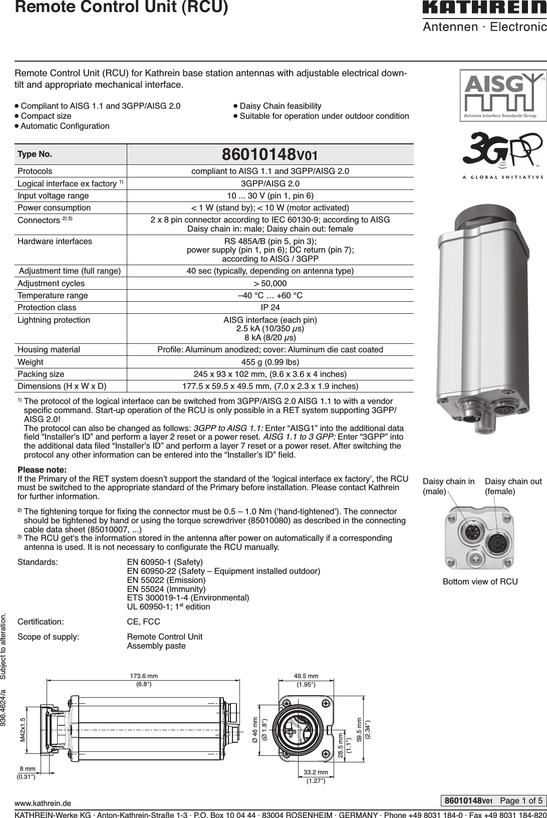 Type No. 86010148V01Protocols compliant to AISG 1.1 and 3GPP/AISG 2.0Logical interface ex factory 1) 3GPP/AISG 2.0Input voltage range 10 ... 30 V (pin 1, pin 6)Power consumption &lt; 1 W (stand by); &lt; 10 W (motor activated)Connectors 2) 3) 2 x 8 pin connector according to IEC 60130-9; according to AISG Daisy chain in: male; Daisy chain out: femaleHardware interfaces RS 485A/B (pin 5, pin 3);power supply (pin 1, pin 6); DC return (pin 7);according to AISG / 3GPPAdjustment time (full range) 40 sec (typically, depending on antenna type)Adjustment cycles &gt; 50,000Temperature range –40 °C … +60 °CProtection class IP 24Lightning protection AISG interface (each pin)2.5 kA (10/350 µs)8 kA (8/20 µs)Housing material Proﬁ le: Aluminum anodized; cover: Aluminum die cast coatedWeight 455 g (0.99 lbs)Packing size 245 x 93 x 102 mm, (9.6 x 3.6 x 4 inches)Dimensions (H x W x D) 177.5 x 59.5 x 49.5 mm, (7.0 x 2.3 x 1.9 inches)1)  The protocol of the logical interface can be switched from 3GPP/AISG 2.0 AISG 1.1 to with a vendor speciﬁ c command. Start-up operation of the RCU is only possible in a RET  system supporting 3GPP/AISG 2.0!The protocol can also be changed as follows: 3GPP to AISG 1.1: Enter “AISG1” into the additional data ﬁ eld “Installer’s ID” and perform a layer 2 reset or a power reset. AISG 1.1 to 3 GPP: Enter “3GPP” into the additional data ﬁ led “Installer’s ID” and perform a layer 7 reset or a power reset. After switching the protocol any other information can be entered into the “Installer’s ID” ﬁ eld.Please note:If the Primary of the RET system doesn’t support the standard of the ‘logical interface ex factory’, the RCU must be switched to the appropriate standard of the Primary before installation. Please contact Kathrein for further information.2)  The tightening torque for ﬁ xing the connector must be 0.5 – 1.0 Nm (‘hand-tightened’). The connector should be tightened by hand or using the torque screwdriver (85010080) as described in the connecting cable data sheet (85010007, ...)3)  The RCU get‘s the information stored in the antenna after power on automatically if a corresponding antenna is used. It is not necessary to conﬁ gurate the RCU manually.Standards: EN 60950-1 (Safety)EN 60950-22 (Safety – Equipment installed outdoor)EN 55022 (Emission)EN 55024 (Immunity)ETS 300019-1-4 (Environmental)UL 60950-1; 1st editionCertiﬁ cation: CE, FCCScope of supply: Remote Control UnitAssembly pasteKATHREIN-Werke KG · Anton-Kathrein-Straße 1-3 · P.O. Box 10 04 44 · 83004 ROSENHEIM · GERMANY · Phone +49 8031 184-0 · Fax +49 8031 184-820www.kathrein.de 86010148V01   Page 1 of 5936.4624/a     Subject to alteration.Remote Control Unit (RCU)Remote Control Unit (RCU) for Kathrein base station antennas with adjustable  electrical down-tilt and appropriate mechanical interface.● Compliant to AISG 1.1 and 3GPP/AISG 2.0  ● Daisy Chain feasibility● Compact size  ● Suitable for operation under outdoor condition● Automatic Conﬁ guration173.6 mm(6.8ʺ)33.2 mm(1.27ʺ)M42x1.528.5 mm(1.1ʺ)Ø 46 mm(Ø 1.8ʺ)59.5 mm(2.34ʺ)49.5 mm(1.95ʺ)8 mm(0.31ʺ)Daisy chain in(male)Daisy chain out(female)Bottom view of RCU