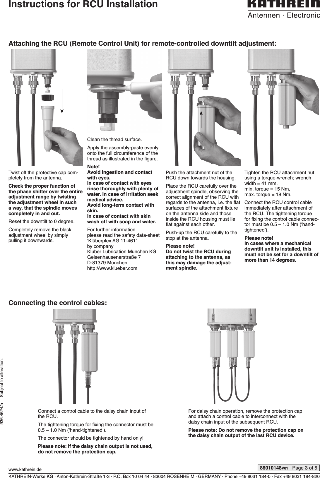 KATHREIN-Werke KG · Anton-Kathrein-Straße 1-3 · P.O. Box 10 04 44 · 83004 ROSENHEIM · GERMANY · Phone +49 8031 184-0 · Fax +49 8031 184-820www.kathrein.de 86010148V01   Page 3 of 5936.4624/a     Subject to alteration.Instructions for RCU InstallationAttaching the RCU (Remote Control Unit) for remote-controlled downtilt adjustment:Twist off the protective cap com-pletely from the antenna.Check the proper function of the phase shifter over the  entire adjustment range by twisting the adjustment wheel in such a way, that the spindle moves completely in and out.Reset the downtilt to 0 degree.Completely remove the black  adjustment wheel by simply  pulling it downwards.Clean the thread surface. Apply the assembly-paste evenly onto the full circumference of the thread as illustrated in the ﬁ gure.Note!Avoid ingestion and contact with eyes.In case of contact with eyes rinse thoroughly with plenty of water. In case of irritation seek medical advice.Avoid long-term contact with skin.In case of contact with skin wash off with soap and water.For further information please read the safety data-sheet ‘Klüberplex AG 11-461’ by companyKlüber Lubrication München KGGeisenhausenerstraße 7D-81379 Münchenhttp://www.klueber.comPush the attachment nut of the RCU down towards the housing.Place the RCU carefully over the adjustment spindle, observ ing the correct alignment of the RCU with regards to the antenna, i.e. the ﬂ at surfaces of the attachment ﬁ xture on the antenna side and those inside the RCU housing must lie ﬂ at against each other.Push-up the RCU carefully to the stop at the antenna.Please note!Do not twist the RCU during  attaching to the antenna, as this may damage the adjust-ment spindle.Tighten the RCU attachment nut using a torque-wrench; wrench width = 41 mm, min. torque = 15 Nm,max. torque = 18 Nm.Connect the RCU control cable immediately after attachment of the RCU. The tightening torque for ﬁ xing the control cable connec-tor must be 0.5 – 1.0 Nm (‘hand-tightened’).Please note!In cases where a mechanical downtilt unit is installed, this must not be set for a downtilt of more than 14 degrees.Connecting the control cables:Connect a control cable to the daisy chain input of the RCU.The tightening torque for ﬁ xing the connector must be 0.5 – 1.0 Nm (‘hand-tightened’).The connector should be tightened by hand only!Please note: If the daisy chain output is not used, do not remove the protection cap.For daisy chain operation, remove the protection cap and attach a control cable to interconnect with the daisy chain input of the subsequent RCU.Please note: Do not remove the protection cap on the daisy chain output of the last RCU device.