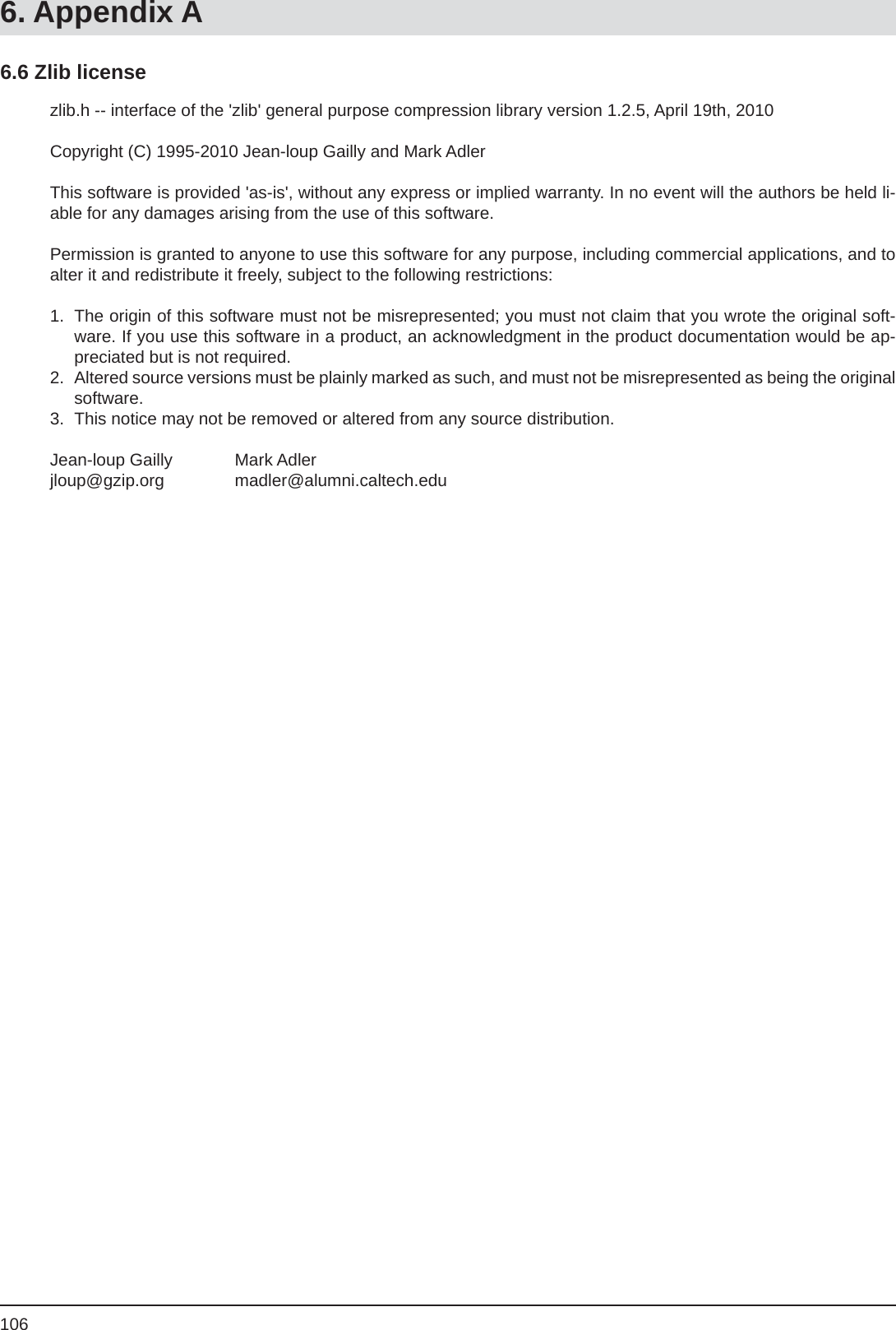 1066. Appendix Azlib.h -- interface of the &apos;zlib&apos; general purpose compression library version 1.2.5, April 19th, 2010Copyright (C) 1995-2010 Jean-loup Gailly and Mark AdlerThis software is provided &apos;as-is&apos;, without any express or implied warranty. In no event will the authors be held li-able for any damages arising from the use of this software.Permission is granted to anyone to use this software for any purpose, including commercial applications, and to alter it and redistribute it freely, subject to the following restrictions:1.  The origin of this software must not be misrepresented; you must not claim that you wrote the original soft-ware. If you use this software in a product, an acknowledgment in the product documentation would be ap-preciated but is not required.2.  Altered source versions must be plainly marked as such, and must not be misrepresented as being the original software.3.  This notice may not be removed or altered from any source distribution.Jean-loup Gailly   Mark Adlerjloup@gzip.org   madler@alumni.caltech.edu6.6 Zlib license