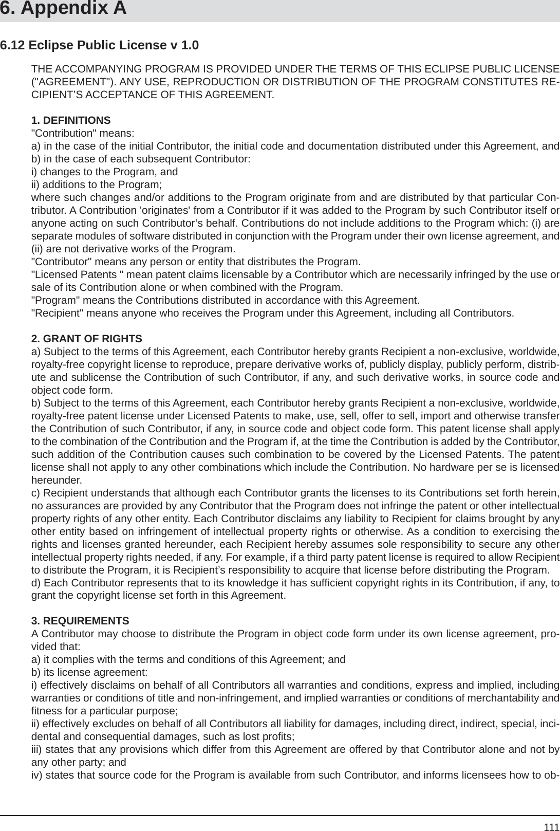 1116. Appendix ATHE ACCOMPANYING PROGRAM IS PROVIDED UNDER THE TERMS OF THIS ECLIPSE PUBLIC LICENSE (&quot;AGREEMENT&quot;). ANY USE, REPRODUCTION OR DISTRIBUTION OF THE PROGRAM CONSTITUTES RE-CIPIENT’S ACCEPTANCE OF THIS AGREEMENT.1. DEFINITIONS &quot;Contribution&quot; means: a) in the case of the initial Contributor, the initial code and documentation distributed under this Agreement, andb) in the case of each subsequent Contributor: i) changes to the Program, andii) additions to the Program;where such changes and/or additions to the Program originate from and are distributed by that particular Con-tributor. A Contribution &apos;originates&apos; from a Contributor if it was added to the Program by such Contributor itself or anyone acting on such Contributor’s behalf. Contributions do not include additions to the Program which: (i) are separate modules of software distributed in conjunction with the Program under their own license agreement, and (ii) are not derivative works of the Program. &quot;Contributor&quot; means any person or entity that distributes the Program.&quot;Licensed Patents &quot; mean patent claims licensable by a Contributor which are necessarily infringed by the use or sale of its Contribution alone or when combined with the Program.&quot;Program&quot; means the Contributions distributed in accordance with this Agreement.&quot;Recipient&quot; means anyone who receives the Program under this Agreement, including all Contributors.2. GRANT OF RIGHTS a) Subject to the terms of this Agreement, each Contributor hereby grants Recipient a non-exclusive, worldwide, royalty-free copyright license to reproduce, prepare derivative works of, publicly display, publicly perform, distrib-ute and sublicense the Contribution of such Contributor, if any, and such derivative works, in source code and object code form.b) Subject to the terms of this Agreement, each Contributor hereby grants Recipient a non-exclusive, worldwide, royalty-free patent license under Licensed Patents to make, use, sell, offer to sell, import and otherwise transfer the Contribution of such Contributor, if any, in source code and object code form. This patent license shall apply to the combination of the Contribution and the Program if, at the time the Contribution is added by the Contributor, such addition of the Contribution causes such combination to be covered by the Licensed Patents. The patent license shall not apply to any other combinations which include the Contribution. No hardware per se is licensed hereunder. c) Recipient understands that although each Contributor grants the licenses to its Contributions set forth herein, no assurances are provided by any Contributor that the Program does not infringe the patent or other intellectual property rights of any other entity. Each Contributor disclaims any liability to Recipient for claims brought by any other entity based on infringement of intellectual property rights or otherwise. As a condition to exercising the rights and licenses granted hereunder, each Recipient hereby assumes sole responsibility to secure any other intellectual property rights needed, if any. For example, if a third party patent license is required to allow Recipient to distribute the Program, it is Recipient’s responsibility to acquire that license before distributing the Program.d) Each Contributor represents that to its knowledge it has sufﬁ cient copyright rights in its Contribution, if any, to grant the copyright license set forth in this Agreement.3. REQUIREMENTS A Contributor may choose to distribute the Program in object code form under its own license agreement, pro-vided that: a) it complies with the terms and conditions of this Agreement; andb) its license agreement:i) effectively disclaims on behalf of all Contributors all warranties and conditions, express and implied, including warranties or conditions of title and non-infringement, and implied warranties or conditions of merchantability and ﬁ tness for a particular purpose; ii) effectively excludes on behalf of all Contributors all liability for damages, including direct, indirect, special, inci-dental and consequential damages, such as lost proﬁ ts; iii) states that any provisions which differ from this Agreement are offered by that Contributor alone and not by any other party; andiv) states that source code for the Program is available from such Contributor, and informs licensees how to ob-6.12 Eclipse Public License v 1.0