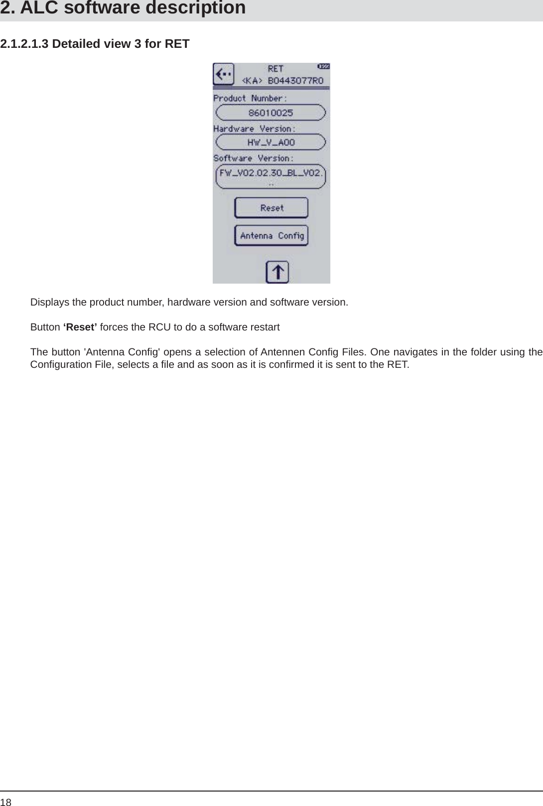 182.1.2.1.3 Detailed view 3 for RETDisplays the product number, hardware version and software version.Button ‘Reset’ forces the RCU to do a software restartThe button &apos;Antenna Conﬁ g&apos; opens a selection of Antennen Conﬁ g Files. One navigates in the folder using the Conﬁ guration File, selects a ﬁ le and as soon as it is conﬁ rmed it is sent to the RET.2. ALC software description