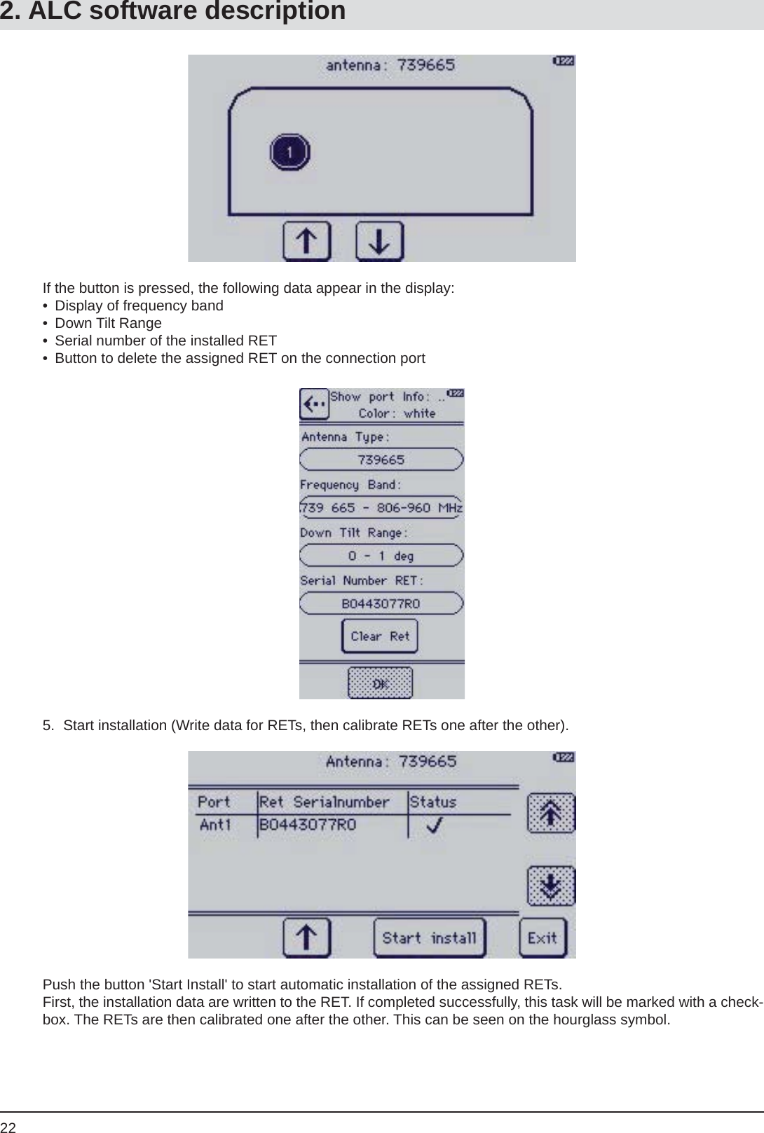 22If the button is pressed, the following data appear in the display:•  Display of frequency band• Down Tilt Range•  Serial number of the installed RET•  Button to delete the assigned RET on the connection port5.  Start installation (Write data for RETs, then calibrate RETs one after the other).Push the button &apos;Start Install&apos; to start automatic installation of the assigned RETs.First, the installation data are written to the RET. If completed successfully, this task will be marked with a check-box. The RETs are then calibrated one after the other. This can be seen on the hourglass symbol.2. ALC software description