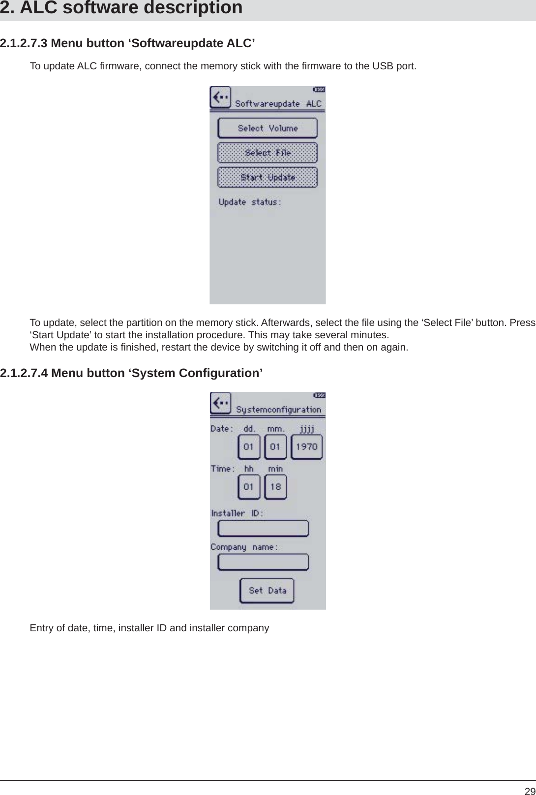 292.1.2.7.3 Menu button ‘Softwareupdate ALC’To update, select the partition on the memory stick. Afterwards, select the ﬁ le using the ‘Select File’ button. Press ‘Start Update’ to start the installation procedure. This may take several minutes.When the update is ﬁ nished, restart the device by switching it off and then on again.To update ALC ﬁ rmware, connect the memory stick with the ﬁ rmware to the USB port.2.1.2.7.4 Menu button ‘System Conﬁ guration’Entry of date, time, installer ID and installer company2. ALC software description