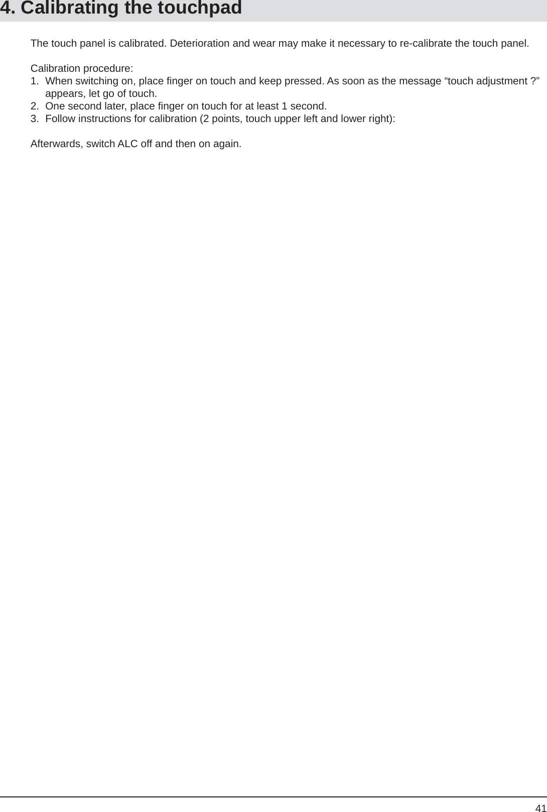 41The touch panel is calibrated. Deterioration and wear may make it necessary to re-calibrate the touch panel. Calibration procedure:1.  When switching on, place ﬁ nger on touch and keep pressed. As soon as the message “touch adjustment ?” appears, let go of touch.2.  One second later, place ﬁ nger on touch for at least 1 second.3.  Follow instructions for calibration (2 points, touch upper left and lower right):Afterwards, switch ALC off and then on again. 4. Calibrating the touchpad