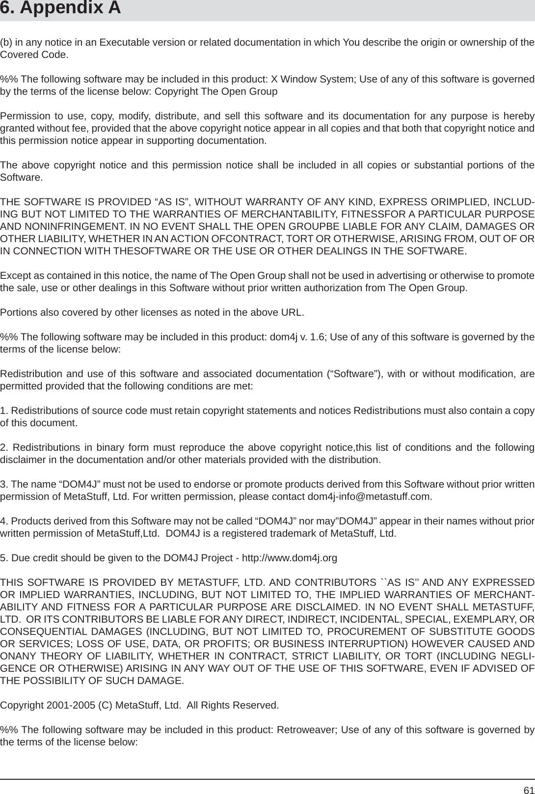 616. Appendix A(b) in any notice in an Executable version or related documentation in which You describe the origin or ownership of the Covered Code.%% The following software may be included in this product: X Window System; Use of any of this software is governed by the terms of the license below: Copyright The Open GroupPermission to use, copy, modify, distribute, and sell this software and its documentation for any purpose is hereby granted without fee, provided that the above copyright notice appear in all copies and that both that copyright notice and this permission notice appear in supporting documentation.The above copyright notice and this permission notice shall be included in all copies or substantial portions of theSoftware.THE SOFTWARE IS PROVIDED “AS IS”, WITHOUT WARRANTY OF ANY KIND, EXPRESS ORIMPLIED, INCLUD-ING BUT NOT LIMITED TO THE WARRANTIES OF MERCHANTABILITY, FITNESSFOR A PARTICULAR PURPOSE AND NONINFRINGEMENT. IN NO EVENT SHALL THE OPEN GROUPBE LIABLE FOR ANY CLAIM, DAMAGES OR OTHER LIABILITY, WHETHER IN AN ACTION OFCONTRACT, TORT OR OTHERWISE, ARISING FROM, OUT OF OR IN CONNECTION WITH THESOFTWARE OR THE USE OR OTHER DEALINGS IN THE SOFTWARE.Except as contained in this notice, the name of The Open Group shall not be used in advertising or otherwise to promote the sale, use or other dealings in this Software without prior written authorization from The Open Group.Portions also covered by other licenses as noted in the above URL.%% The following software may be included in this product: dom4j v. 1.6; Use of any of this software is governed by the terms of the license below:Redistribution and use of this software and associated documentation (“Software”), with or without modiﬁ cation, are permitted provided that the following conditions are met:1. Redistributions of source code must retain copyright statements and notices Redistributions must also contain a copy of this document.2. Redistributions in binary form must reproduce the above copyright notice,this list of conditions and the followingdisclaimer in the documentation and/or other materials provided with the distribution.3. The name “DOM4J” must not be used to endorse or promote products derived from this Software without prior written permission of MetaStuff, Ltd. For written permission, please contact dom4j-info@metastuff.com.4. Products derived from this Software may not be called “DOM4J” nor may”DOM4J” appear in their names without prior written permission of MetaStuff,Ltd.  DOM4J is a registered trademark of MetaStuff, Ltd.5. Due credit should be given to the DOM4J Project - http://www.dom4j.orgTHIS SOFTWARE IS PROVIDED BY METASTUFF, LTD. AND CONTRIBUTORS ``AS IS’’ AND ANY EXPRESSED OR IMPLIED WARRANTIES, INCLUDING, BUT NOT LIMITED TO, THE IMPLIED WARRANTIES OF MERCHANT-ABILITY AND FITNESS FOR A PARTICULAR PURPOSE ARE DISCLAIMED. IN NO EVENT SHALL METASTUFF, LTD.  OR ITS CONTRIBUTORS BE LIABLE FOR ANY DIRECT, INDIRECT, INCIDENTAL, SPECIAL, EXEMPLARY, ORCONSEQUENTIAL DAMAGES (INCLUDING, BUT NOT LIMITED TO, PROCUREMENT OF SUBSTITUTE GOODS OR SERVICES; LOSS OF USE, DATA, OR PROFITS; OR BUSINESS INTERRUPTION) HOWEVER CAUSED AND ONANY THEORY OF LIABILITY, WHETHER IN CONTRACT, STRICT LIABILITY, OR TORT (INCLUDING NEGLI-GENCE OR OTHERWISE) ARISING IN ANY WAY OUT OF THE USE OF THIS SOFTWARE, EVEN IF ADVISED OF THE POSSIBILITY OF SUCH DAMAGE.Copyright 2001-2005 (C) MetaStuff, Ltd.  All Rights Reserved.%% The following software may be included in this product: Retroweaver; Use of any of this software is governed by the terms of the license below: