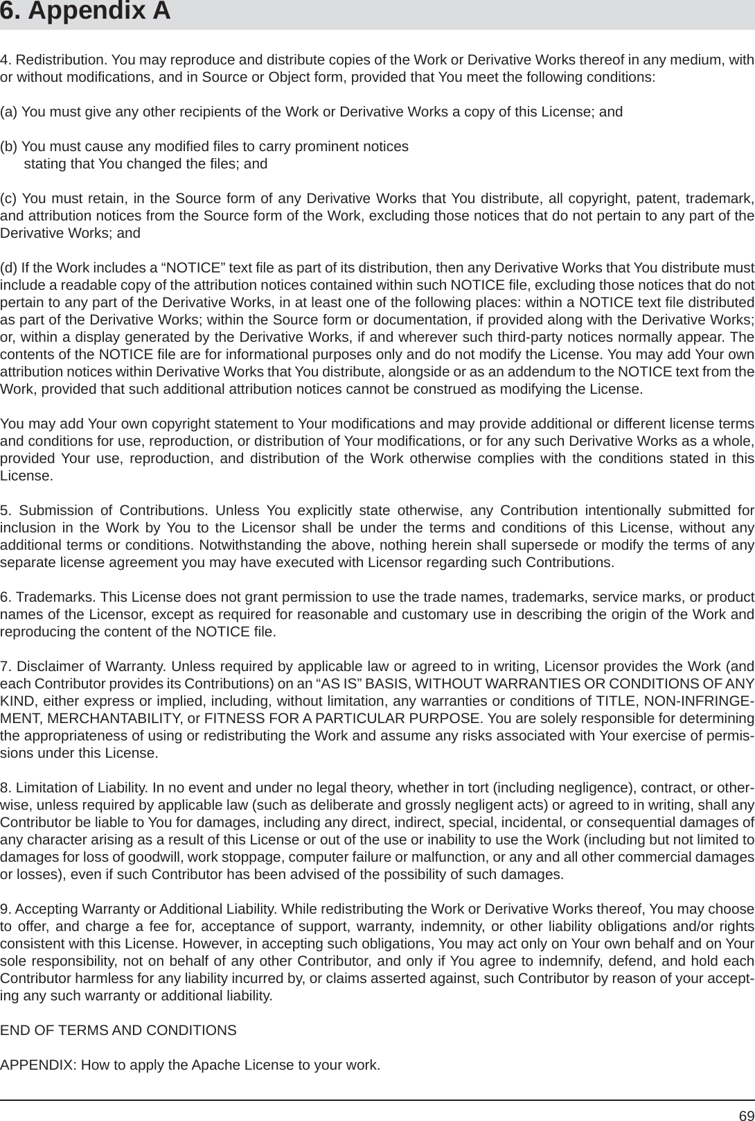 696. Appendix A4. Redistribution. You may reproduce and distribute copies of the Work or Derivative Works thereof in any medium, with or without modiﬁ cations, and in Source or Object form, provided that You meet the following conditions:(a) You must give any other recipients of the Work or Derivative Works a copy of this License; and (b) You must cause any modiﬁ ed ﬁ les to carry prominent notices       stating that You changed the ﬁ les; and(c) You must retain, in the Source form of any Derivative Works that You distribute, all copyright, patent, trademark, and attribution notices from the Source form of the Work, excluding those notices that do not pertain to any part of the Derivative Works; and(d) If the Work includes a “NOTICE” text ﬁ le as part of its distribution, then any Derivative Works that You distribute must include a readable copy of the attribution notices contained within such NOTICE ﬁ le, excluding those notices that do not pertain to any part of the Derivative Works, in at least one of the following places: within a NOTICE text ﬁ le distributed   as part of the Derivative Works; within the Source form or documentation, if provided along with the Derivative Works; or, within a display generated by the Derivative Works, if and wherever such third-party notices normally appear. The contents of the NOTICE ﬁ le are for informational purposes only and do not modify the License. You may add Your own attribution notices within Derivative Works that You distribute, alongside or as an addendum to the NOTICE text from the Work, provided that such additional attribution notices cannot be construed as modifying the License.You may add Your own copyright statement to Your modiﬁ cations and may provide additional or different license terms and conditions for use, reproduction, or distribution of Your modiﬁ cations, or for any such Derivative Works as a whole, provided Your use, reproduction, and distribution of the Work otherwise complies with the conditions stated in thisLicense.5. Submission of Contributions. Unless You explicitly state otherwise, any Contribution intentionally submitted forinclusion in the Work by You to the Licensor shall be under the terms and conditions of this License, without anyadditional terms or conditions. Notwithstanding the above, nothing herein shall supersede or modify the terms of any separate license agreement you may have executed with Licensor regarding such Contributions.6. Trademarks. This License does not grant permission to use the trade names, trademarks, service marks, or product names of the Licensor, except as required for reasonable and customary use in describing the origin of the Work and  reproducing the content of the NOTICE ﬁ le.7. Disclaimer of Warranty. Unless required by applicable law or agreed to in writing, Licensor provides the Work (and each Contributor provides its Contributions) on an “AS IS” BASIS, WITHOUT WARRANTIES OR CONDITIONS OF ANY KIND, either express or implied, including, without limitation, any warranties or conditions of TITLE, NON-INFRINGE-MENT, MERCHANTABILITY, or FITNESS FOR A PARTICULAR PURPOSE. You are solely responsible for determining  the appropriateness of using or redistributing the Work and assume any risks associated with Your exercise of permis-sions under this License.8. Limitation of Liability. In no event and under no legal theory, whether in tort (including negligence), contract, or other-wise, unless required by applicable law (such as deliberate and grossly negligent acts) or agreed to in writing, shall any Contributor be liable to You for damages, including any direct, indirect, special, incidental, or consequential damages of any character arising as a result of this License or out of the use or inability to use the Work (including but not limited to damages for loss of goodwill, work stoppage, computer failure or malfunction, or any and all other commercial damages or losses), even if such Contributor has been advised of the possibility of such damages.9. Accepting Warranty or Additional Liability. While redistributing the Work or Derivative Works thereof, You may choose to offer, and charge a fee for, acceptance of support, warranty, indemnity, or other liability obligations and/or rightsconsistent with this License. However, in accepting such obligations, You may act only on Your own behalf and on Your sole responsibility, not on behalf of any other Contributor, and only if You agree to indemnify, defend, and hold each Contributor harmless for any liability incurred by, or claims asserted against, such Contributor by reason of your accept-ing any such warranty or additional liability.END OF TERMS AND CONDITIONSAPPENDIX: How to apply the Apache License to your work.