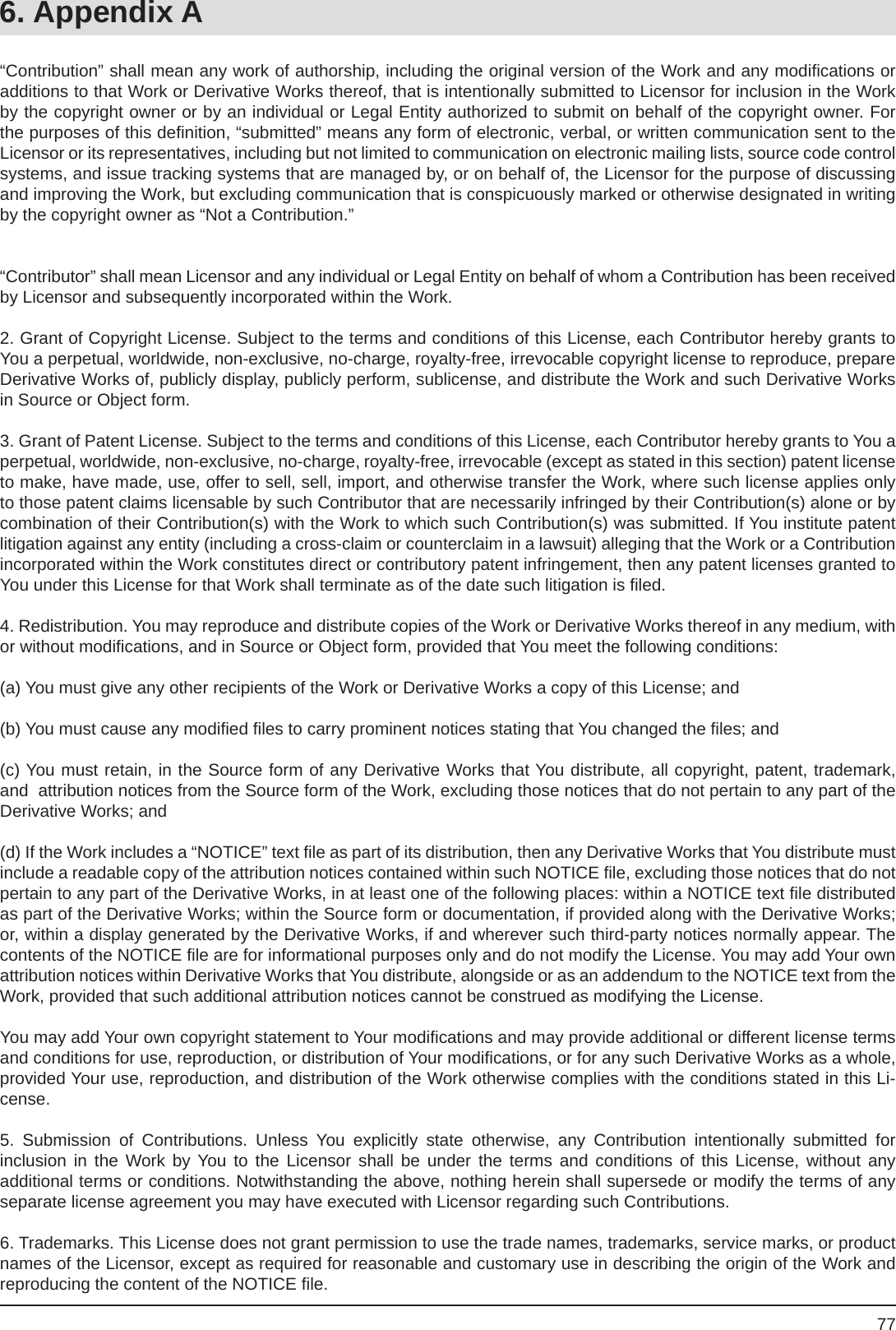 776. Appendix A“Contribution” shall mean any work of authorship, including the original version of the Work and any modiﬁ cations or additions to that Work or Derivative Works thereof, that is intentionally submitted to Licensor for inclusion in the Work by the copyright owner or by an individual or Legal Entity authorized to submit on behalf of the copyright owner. For the purposes of this deﬁ nition, “submitted” means any form of electronic, verbal, or written communication sent to theLicensor or its representatives, including but not limited to communication on electronic mailing lists, source code control systems, and issue tracking systems that are managed by, or on behalf of, the Licensor for the purpose of discussing and improving the Work, but excluding communication that is conspicuously marked or otherwise designated in writing by the copyright owner as “Not a Contribution.”“Contributor” shall mean Licensor and any individual or Legal Entity on behalf of whom a Contribution has been received by Licensor and subsequently incorporated within the Work.2. Grant of Copyright License. Subject to the terms and conditions of this License, each Contributor hereby grants to You a perpetual, worldwide, non-exclusive, no-charge, royalty-free, irrevocable copyright license to reproduce, prepare Derivative Works of, publicly display, publicly perform, sublicense, and distribute the Work and such Derivative Works in Source or Object form.3. Grant of Patent License. Subject to the terms and conditions of this License, each Contributor hereby grants to You a perpetual, worldwide, non-exclusive, no-charge, royalty-free, irrevocable (except as stated in this section) patent license to make, have made, use, offer to sell, sell, import, and otherwise transfer the Work, where such license applies only to those patent claims licensable by such Contributor that are necessarily infringed by their Contribution(s) alone or by combination of their Contribution(s) with the Work to which such Contribution(s) was submitted. If You institute patent litigation against any entity (including a cross-claim or counterclaim in a lawsuit) alleging that the Work or a Contribution incorporated within the Work constitutes direct or contributory patent infringement, then any patent licenses granted to You under this License for that Work shall terminate as of the date such litigation is ﬁ led.4. Redistribution. You may reproduce and distribute copies of the Work or Derivative Works thereof in any medium, with or without modiﬁ cations, and in Source or Object form, provided that You meet the following conditions:(a) You must give any other recipients of the Work or Derivative Works a copy of this License; and(b) You must cause any modiﬁ ed ﬁ les to carry prominent notices stating that You changed the ﬁ les; and(c) You must retain, in the Source form of any Derivative Works that You distribute, all copyright, patent, trademark, and  attribution notices from the Source form of the Work, excluding those notices that do not pertain to any part of the Derivative Works; and(d) If the Work includes a “NOTICE” text ﬁ le as part of its distribution, then any Derivative Works that You distribute must  include a readable copy of the attribution notices contained within such NOTICE ﬁ le, excluding those notices that do not pertain to any part of the Derivative Works, in at least one of the following places: within a NOTICE text ﬁ le distributed as part of the Derivative Works; within the Source form or documentation, if provided along with the Derivative Works; or, within a display generated by the Derivative Works, if and wherever such third-party notices normally appear. The contents of the NOTICE ﬁ le are for informational purposes only and do not modify the License. You may add Your own attribution notices within Derivative Works that You distribute, alongside or as an addendum to the NOTICE text from the Work, provided that such additional attribution notices cannot be construed as modifying the License.You may add Your own copyright statement to Your modiﬁ cations and may provide additional or different license terms and conditions for use, reproduction, or distribution of Your modiﬁ cations, or for any such Derivative Works as a whole, provided Your use, reproduction, and distribution of the Work otherwise complies with the conditions stated in this Li-cense.5. Submission of Contributions. Unless You explicitly state otherwise, any Contribution intentionally submitted forinclusion in the Work by You to the Licensor shall be under the terms and conditions of this License, without anyadditional terms or conditions. Notwithstanding the above, nothing herein shall supersede or modify the terms of any separate license agreement you may have executed with Licensor regarding such Contributions.6. Trademarks. This License does not grant permission to use the trade names, trademarks, service marks, or product names of the Licensor, except as required for reasonable and customary use in describing the origin of the Work and reproducing the content of the NOTICE ﬁ le.
