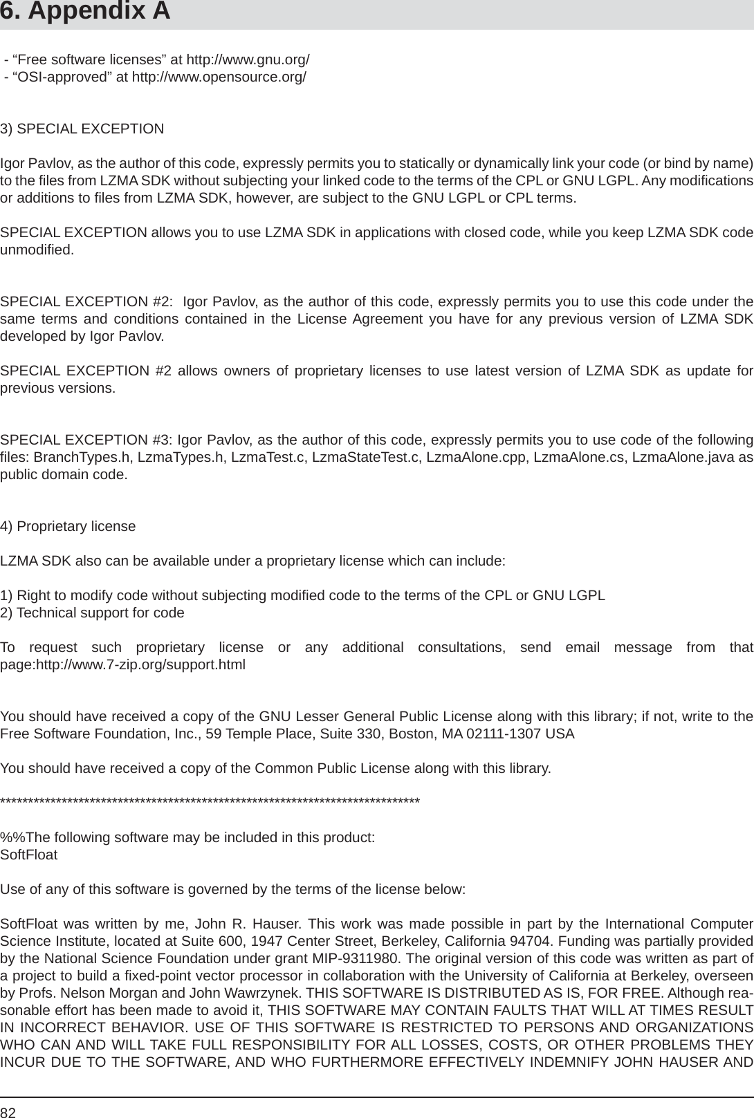 826. Appendix A - “Free software licenses” at http://www.gnu.org/  - “OSI-approved” at http://www.opensource.org/3) SPECIAL EXCEPTIONIgor Pavlov, as the author of this code, expressly permits you to statically or dynamically link your code (or bind by name) to the ﬁ les from LZMA SDK without subjecting your linked code to the terms of the CPL or GNU LGPL. Any modiﬁ cations or additions to ﬁ les from LZMA SDK, however, are subject to the GNU LGPL or CPL terms.SPECIAL EXCEPTION allows you to use LZMA SDK in applications with closed code, while you keep LZMA SDK code unmodiﬁ ed.SPECIAL EXCEPTION #2:  Igor Pavlov, as the author of this code, expressly permits you to use this code under the same terms and conditions contained in the License Agreement you have for any previous version of LZMA SDKdeveloped by Igor Pavlov.SPECIAL EXCEPTION #2 allows owners of proprietary licenses to use latest version of LZMA SDK as update forprevious versions.SPECIAL EXCEPTION #3: Igor Pavlov, as the author of this code, expressly permits you to use code of the following ﬁ les: BranchTypes.h, LzmaTypes.h, LzmaTest.c, LzmaStateTest.c, LzmaAlone.cpp, LzmaAlone.cs, LzmaAlone.java as public domain code.4) Proprietary licenseLZMA SDK also can be available under a proprietary license which can include:1) Right to modify code without subjecting modiﬁ ed code to the terms of the CPL or GNU LGPL 2) Technical support for codeTo request such proprietary license or any additional consultations, send email message from thatpage:http://www.7-zip.org/support.htmlYou should have received a copy of the GNU Lesser General Public License along with this library; if not, write to the Free Software Foundation, Inc., 59 Temple Place, Suite 330, Boston, MA 02111-1307 USAYou should have received a copy of the Common Public License along with this library.***************************************************************************%%The following software may be included in this product:SoftFloatUse of any of this software is governed by the terms of the license below:SoftFloat was written by me, John R. Hauser. This work was made possible in part by the International ComputerScience Institute, located at Suite 600, 1947 Center Street, Berkeley, California 94704. Funding was partially provided by the National Science Foundation under grant MIP-9311980. The original version of this code was written as part of a project to build a ﬁ xed-point vector processor in collaboration with the University of California at Berkeley, overseen by Profs. Nelson Morgan and John Wawrzynek. THIS SOFTWARE IS DISTRIBUTED AS IS, FOR FREE. Although rea-sonable effort has been made to avoid it, THIS SOFTWARE MAY CONTAIN FAULTS THAT WILL AT TIMES RESULT IN INCORRECT BEHAVIOR. USE OF THIS SOFTWARE IS RESTRICTED TO PERSONS AND ORGANIZATIONS WHO CAN AND WILL TAKE FULL RESPONSIBILITY FOR ALL LOSSES, COSTS, OR OTHER PROBLEMS THEY INCUR DUE TO THE SOFTWARE, AND WHO FURTHERMORE EFFECTIVELY INDEMNIFY JOHN HAUSER AND 