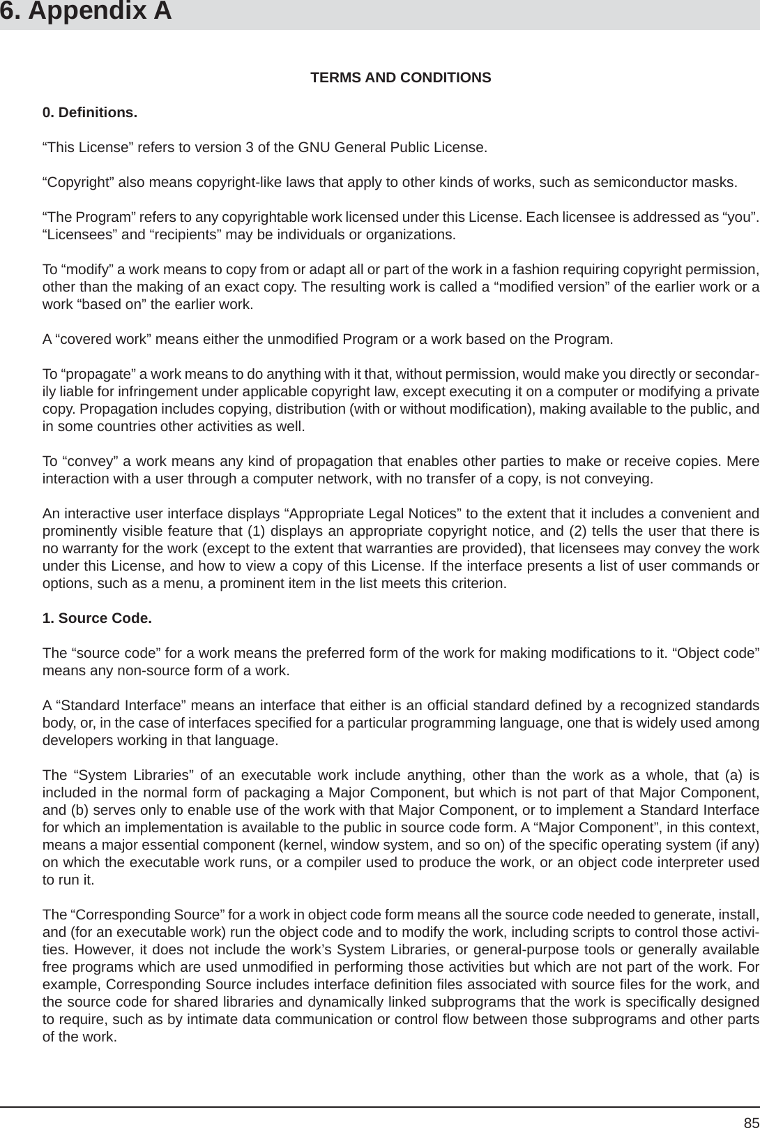 85TERMS AND CONDITIONS0. Deﬁ nitions.“This License” refers to version 3 of the GNU General Public License.“Copyright” also means copyright-like laws that apply to other kinds of works, such as semiconductor masks.“The Program” refers to any copyrightable work licensed under this License. Each licensee is addressed as “you”. “Licensees” and “recipients” may be individuals or organizations.To “modify” a work means to copy from or adapt all or part of the work in a fashion requiring copyright permission, other than the making of an exact copy. The resulting work is called a “modiﬁ ed version” of the earlier work or a work “based on” the earlier work.A “covered work” means either the unmodiﬁ ed Program or a work based on the Program.To “propagate” a work means to do anything with it that, without permission, would make you directly or secondar-ily liable for infringement under applicable copyright law, except executing it on a computer or modifying a private copy. Propagation includes copying, distribution (with or without modiﬁ cation), making available to the public, and in some countries other activities as well.To “convey” a work means any kind of propagation that enables other parties to make or receive copies. Mere interaction with a user through a computer network, with no transfer of a copy, is not conveying.An interactive user interface displays “Appropriate Legal Notices” to the extent that it includes a convenient and prominently visible feature that (1) displays an appropriate copyright notice, and (2) tells the user that there is no warranty for the work (except to the extent that warranties are provided), that licensees may convey the work under this License, and how to view a copy of this License. If the interface presents a list of user commands or options, such as a menu, a prominent item in the list meets this criterion.1. Source Code.The “source code” for a work means the preferred form of the work for making modiﬁ cations to it. “Object code” means any non-source form of a work.A “Standard Interface” means an interface that either is an ofﬁ cial standard deﬁ ned by a recognized standards body, or, in the case of interfaces speciﬁ ed for a particular programming language, one that is widely used among developers working in that language.The “System Libraries” of an executable work include anything, other than the work as a whole, that (a) isincluded in the normal form of packaging a Major Component, but which is not part of that Major Component, and (b) serves only to enable use of the work with that Major Component, or to implement a Standard Interface for which an implementation is available to the public in source code form. A “Major Component”, in this context, means a major essential component (kernel, window system, and so on) of the speciﬁ c operating system (if any) on which the executable work runs, or a compiler used to produce the work, or an object code interpreter used to run it.The “Corresponding Source” for a work in object code form means all the source code needed to generate, install, and (for an executable work) run the object code and to modify the work, including scripts to control those activi-ties. However, it does not include the work’s System Libraries, or general-purpose tools or generally available free programs which are used unmodiﬁ ed in performing those activities but which are not part of the work. For example, Corresponding Source includes interface deﬁ nition ﬁ les associated with source ﬁ les for the work, and the source code for shared libraries and dynamically linked subprograms that the work is speciﬁ cally designed to require, such as by intimate data communication or control ﬂ ow between those subprograms and other parts of the work.6. Appendix A