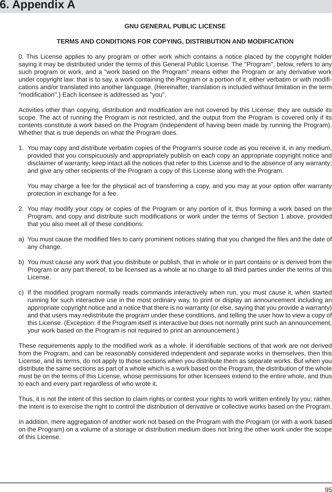 956. Appendix AGNU GENERAL PUBLIC LICENSETERMS AND CONDITIONS FOR COPYING, DISTRIBUTION AND MODIFICATION0. This License applies to any program or other work which contains a notice placed by the copyright holdersaying it may be distributed under the terms of this General Public License. The &quot;Program&quot;, below, refers to any such program or work, and a &quot;work based on the Program&quot; means either the Program or any derivative work under copyright law: that is to say, a work containing the Program or a portion of it, either verbatim or with modiﬁ -cations and/or translated into another language. (Hereinafter, translation is included without limitation in the term &quot;modiﬁ cation&quot;.) Each licensee is addressed as &quot;you&quot;.Activities other than copying, distribution and modiﬁ cation are not covered by this License; they are outside its scope. The act of running the Program is not restricted, and the output from the Program is covered only if its contents constitute a work based on the Program (independent of having been made by running the Program). Whether that is true depends on what the Program does.1.  You may copy and distribute verbatim copies of the Program’s source code as you receive it, in any medium, provided that you conspicuously and appropriately publish on each copy an appropriate copyright notice and disclaimer of warranty; keep intact all the notices that refer to this License and to the absence of any warranty; and give any other recipients of the Program a copy of this License along with the Program.  You may charge a fee for the physical act of transferring a copy, and you may at your option offer warranty protection in exchange for a fee.2.  You may modify your copy or copies of the Program or any portion of it, thus forming a work based on the Program, and copy and distribute such modiﬁ cations or work under the terms of Section 1 above, provided that you also meet all of these conditions:a)  You must cause the modiﬁ ed ﬁ les to carry prominent notices stating that you changed the ﬁ les and the date of any change.b)  You must cause any work that you distribute or publish, that in whole or in part contains or is derived from the Program or any part thereof, to be licensed as a whole at no charge to all third parties under the terms of this License.c)  If the modiﬁ ed program normally reads commands interactively when run, you must cause it, when started running for such interactive use in the most ordinary way, to print or display an announcement including an appropriate copyright notice and a notice that there is no warranty (or else, saying that you provide a warranty) and that users may redistribute the program under these conditions, and telling the user how to view a copy of this License. (Exception: if the Program itself is interactive but does not normally print such an announcement, your work based on the Program is not required to print an announcement.)These requirements apply to the modiﬁ ed work as a whole. If identiﬁ able sections of that work are not derived from the Program, and can be reasonably considered independent and separate works in themselves, then this License, and its terms, do not apply to those sections when you distribute them as separate works. But when you distribute the same sections as part of a whole which is a work based on the Program, the distribution of the whole must be on the terms of this License, whose permissions for other licensees extend to the entire whole, and thus to each and every part regardless of who wrote it.Thus, it is not the intent of this section to claim rights or contest your rights to work written entirely by you; rather, the intent is to exercise the right to control the distribution of derivative or collective works based on the Program.In addition, mere aggregation of another work not based on the Program with the Program (or with a work based on the Program) on a volume of a storage or distribution medium does not bring the other work under the scope of this License.