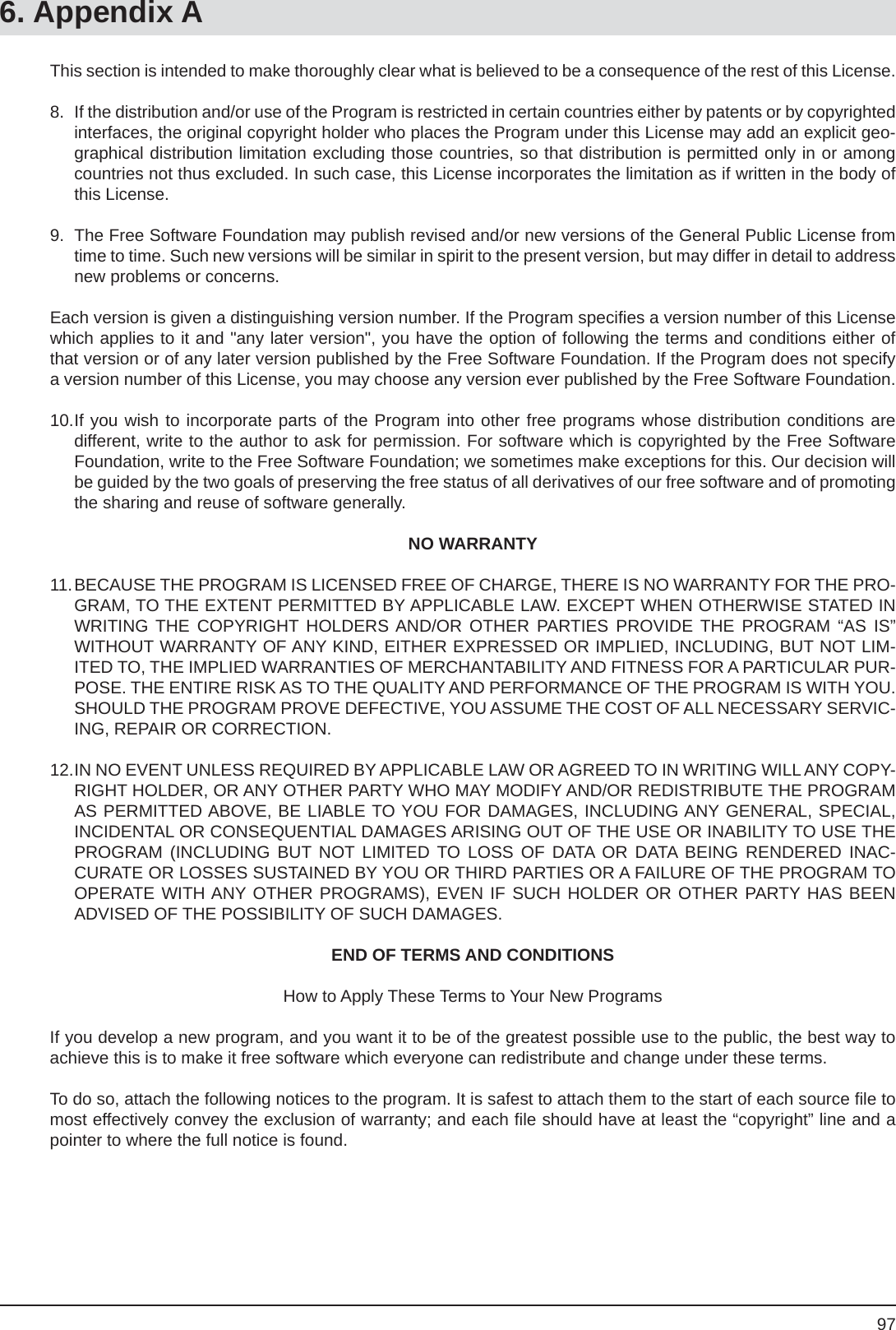 976. Appendix AThis section is intended to make thoroughly clear what is believed to be a consequence of the rest of this License.8.  If the distribution and/or use of the Program is restricted in certain countries either by patents or by copyrighted interfaces, the original copyright holder who places the Program under this License may add an explicit geo-graphical distribution limitation excluding those countries, so that distribution is permitted only in or among countries not thus excluded. In such case, this License incorporates the limitation as if written in the body of this License.9.  The Free Software Foundation may publish revised and/or new versions of the General Public License from time to time. Such new versions will be similar in spirit to the present version, but may differ in detail to address new problems or concerns.Each version is given a distinguishing version number. If the Program speciﬁ es a version number of this License which applies to it and &quot;any later version&quot;, you have the option of following the terms and conditions either of that version or of any later version published by the Free Software Foundation. If the Program does not specify a version number of this License, you may choose any version ever published by the Free Software Foundation.10. If you wish to incorporate parts of the Program into other free programs whose distribution conditions aredifferent, write to the author to ask for permission. For software which is copyrighted by the Free Software Foundation, write to the Free Software Foundation; we sometimes make exceptions for this. Our decision will be guided by the two goals of preserving the free status of all derivatives of our free software and of promoting the sharing and reuse of software generally.NO WARRANTY11. BECAUSE THE PROGRAM IS LICENSED FREE OF CHARGE, THERE IS NO WARRANTY FOR THE PRO-GRAM, TO THE EXTENT PERMITTED BY APPLICABLE LAW. EXCEPT WHEN OTHERWISE STATED IN WRITING THE COPYRIGHT HOLDERS AND/OR OTHER PARTIES PROVIDE THE PROGRAM “AS IS” WITHOUT WARRANTY OF ANY KIND, EITHER EXPRESSED OR IMPLIED, INCLUDING, BUT NOT LIM-ITED TO, THE IMPLIED WARRANTIES OF MERCHANTABILITY AND FITNESS FOR A PARTICULAR PUR-POSE. THE ENTIRE RISK AS TO THE QUALITY AND PERFORMANCE OF THE PROGRAM IS WITH YOU. SHOULD THE PROGRAM PROVE DEFECTIVE, YOU ASSUME THE COST OF ALL NECESSARY SERVIC-ING, REPAIR OR CORRECTION.12. IN NO EVENT UNLESS REQUIRED BY APPLICABLE LAW OR AGREED TO IN WRITING WILL ANY COPY-RIGHT HOLDER, OR ANY OTHER PARTY WHO MAY MODIFY AND/OR REDISTRIBUTE THE PROGRAM AS PERMITTED ABOVE, BE LIABLE TO YOU FOR DAMAGES, INCLUDING ANY GENERAL, SPECIAL, INCIDENTAL OR CONSEQUENTIAL DAMAGES ARISING OUT OF THE USE OR INABILITY TO USE THE PROGRAM (INCLUDING BUT NOT LIMITED TO LOSS OF DATA OR DATA BEING RENDERED INAC-CURATE OR LOSSES SUSTAINED BY YOU OR THIRD PARTIES OR A FAILURE OF THE PROGRAM TO OPERATE WITH ANY OTHER PROGRAMS), EVEN IF SUCH HOLDER OR OTHER PARTY HAS BEEN ADVISED OF THE POSSIBILITY OF SUCH DAMAGES.END OF TERMS AND CONDITIONSHow to Apply These Terms to Your New ProgramsIf you develop a new program, and you want it to be of the greatest possible use to the public, the best way to achieve this is to make it free software which everyone can redistribute and change under these terms.To do so, attach the following notices to the program. It is safest to attach them to the start of each source ﬁ le to most effectively convey the exclusion of warranty; and each ﬁ le should have at least the “copyright” line and a pointer to where the full notice is found.