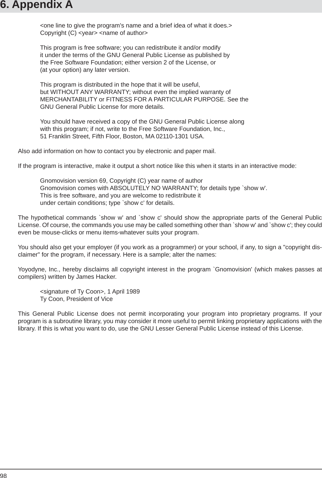 986. Appendix A    &lt;one line to give the program&apos;s name and a brief idea of what it does.&gt;    Copyright (C) &lt;year&gt; &lt;name of author&gt;    This program is free software; you can redistribute it and/or modify    it under the terms of the GNU General Public License as published by    the Free Software Foundation; either version 2 of the License, or    (at your option) any later version.    This program is distributed in the hope that it will be useful,    but WITHOUT ANY WARRANTY; without even the implied warranty of    MERCHANTABILITY or FITNESS FOR A PARTICULAR PURPOSE. See the    GNU General Public License for more details.    You should have received a copy of the GNU General Public License along    with this program; if not, write to the Free Software Foundation, Inc.,    51 Franklin Street, Fifth Floor, Boston, MA 02110-1301 USA.Also add information on how to contact you by electronic and paper mail.If the program is interactive, make it output a short notice like this when it starts in an interactive mode:  Gnomovision version 69, Copyright (C) year name of author  Gnomovision comes with ABSOLUTELY NO WARRANTY; for details type `show w&apos;.  This is free software, and you are welcome to redistribute it  under certain conditions; type `show c&apos; for details.The hypothetical commands `show w&apos; and `show c&apos; should show the appropriate parts of the General PublicLicense. Of course, the commands you use may be called something other than `show w&apos; and `show c&apos;; they could even be mouse-clicks or menu items-whatever suits your program.You should also get your employer (if you work as a programmer) or your school, if any, to sign a &quot;copyright dis-claimer&quot; for the program, if necessary. Here is a sample; alter the names:Yoyodyne, Inc., hereby disclaims all copyright interest in the program `Gnomovision&apos; (which makes passes at compilers) written by James Hacker.  &lt;signature of Ty Coon&gt;, 1 April 1989  Ty Coon, President of ViceThis General Public License does not permit incorporating your program into proprietary programs. If yourprogram is a subroutine library, you may consider it more useful to permit linking proprietary applications with the library. If this is what you want to do, use the GNU Lesser General Public License instead of this License.