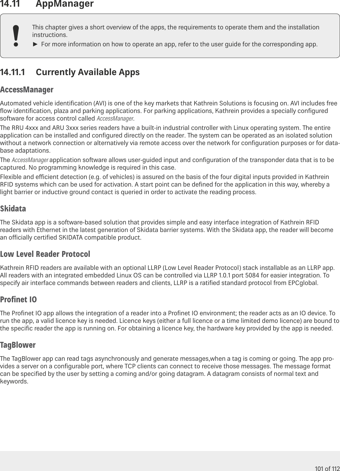 101 of 11214.11  AppManagerThis chapter gives a short overview of the apps, the requirements to operate them and the installation instructions. ►For more information on how to operate an app, refer to the user guide for the corresponding app.14.11.1  Currently Available AppsAccessManagerAutomated vehicle identiﬁcation (AVI) is one of the key markets that Kathrein Solutions is focusing on. AVI includes free ﬂow identiﬁcation, plaza and parking applications. For parking applications, Kathrein provides a specially conﬁgured software for access control called AccessManager.The RRU 4xxx and ARU 3xxx series readers have a built-in industrial controller with Linux operating system. The entire application can be installed and conﬁgured directly on the reader. The system can be operated as an isolated solution without a network connection or alternatively via remote access over the network for conﬁguration purposes or for data-base adaptations.The AccessManager application software allows user-guided input and conﬁguration of the transponder data that is to be captured. No programming knowledge is required in this case.Flexible and ecient detection (e.g. of vehicles) is assured on the basis of the four digital inputs provided in Kathrein RFID systems which can be used for activation. A start point can be deﬁned for the application in this way, whereby a light barrier or inductive ground contact is queried in order to activate the reading process.SkidataThe Skidata app is a software-based solution that provides simple and easy interface integration of Kathrein RFID readers with Ethernet in the latest generation of Skidata barrier systems. With the Skidata app, the reader will become an ocially certiﬁed SKIDATA compatible product.Low Level Reader ProtocolKathrein RFID readers are available with an optional LLRP (Low Level Reader Protocol) stack installable as an LLRP app. All readers with an integrated embedded Linux OS can be controlled via LLRP 1.0.1 port 5084 for easier integration. To specify air interface commands between readers and clients, LLRP is a ratiﬁed standard protocol from EPCglobal.Proﬁnet IOThe Proﬁnet IO app allows the integration of a reader into a Proﬁnet IO environment; the reader acts as an IO device. To run the app, a valid licence key is needed. Licence keys (either a full licence or a time limited demo licence) are bound to the speciﬁc reader the app is running on. For obtaining a licence key, the hardware key provided by the app is needed.TagBlowerThe TagBlower app can read tags asynchronously and generate messages,when a tag is coming or going. The app pro-vides a server on a conﬁgurable port, where TCP clients can connect to receive those messages. The message format can be speciﬁed by the user by setting a coming and/or going datagram. A datagram consists of normal text and keywords.