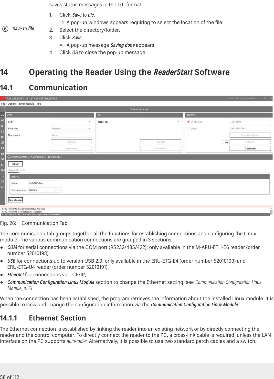 58 of 112Operating the Reader Using the ReaderStart Software⑥Save to ﬁlesaves status messages in the txt. format1.  Click Save to ﬁle. ➯A pop-up windows appears requiring to select the location of the ﬁle.2.  Select the directory/folder.3.  Click Save. ➯A pop-up message Saving done appears.4.  Click OK to close the pop-up message.14  Operating the Reader Using the ReaderStart Software14.1  CommunicationFig. 26:  Communication TabThe communication tab groups together all the functions for establishing connections and conﬁguring the Linux module. The various communication connections are grouped in 3 sections: ●COM for serial connections via the COM port (RS232/485/422); only available in the M-ARU-ETH-E6 reader (order number 52010198); ●USB for connections up to version USB 2.0; only available in the ERU-ETG-E4 (order number 52010190) and ERU-ETG-U4 reader (order number 52010191); ●Ethernet for connections via TCP/IP; ●Communication Conﬁguration Linux Module section to change the Ethernet setting; see Communication Conﬁguration Linux Module, p.61When the connection has been established, the program retrieves the information about the installed Linux module. It is possible to view and change the conﬁguration information via the Communication Conﬁguration Linux Module.14.1.1  Ethernet SectionThe Ethernet connection is established by linking the reader into an existing network or by directly connecting the reader and the control computer. To directly connect the reader to the PC, a cross-link cable is required, unless the LAN interface on the PC supports auto-mdi-x. Alternatively, it is possible to use two standard patch cables and a switch.