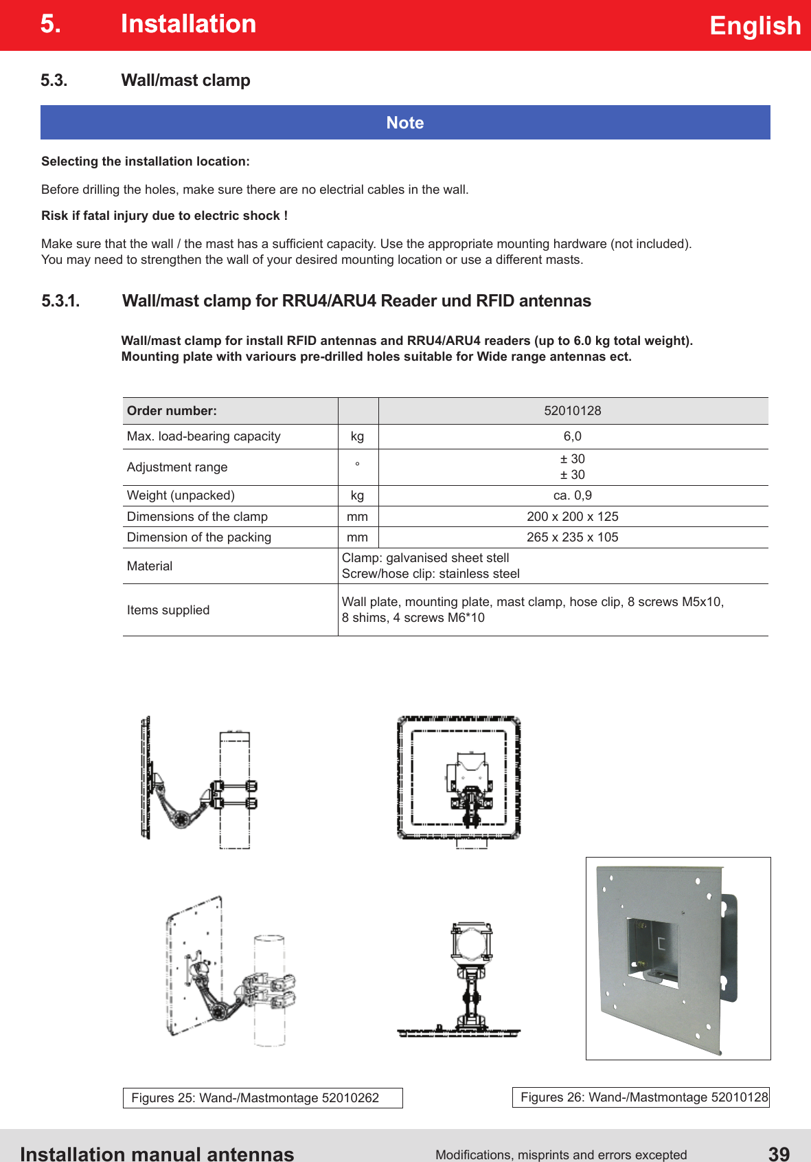 Installation manual antennas   39Modications, misprints and errors exceptedEnglish5. InstallationWall/mast clamp for install RFID antennas and RRU4/ARU4 readers (up to 6.0 kg total weight). Mounting plate with variours pre-drilled holes suitable for Wide range antennas ect.Order number: 52010128Max. load-bearing capacity kg 6,0Adjustment range °± 30± 30Weight (unpacked) kg ca. 0,9Dimensions of the clamp mm 200 x 200 x 125Dimension of the packing mm 265 x 235 x 105Material Clamp: galvanised sheet stellScrew/hose clip: stainless steelItems supplied Wall plate, mounting plate, mast clamp, hose clip, 8 screws M5x10, 8 shims, 4 screws M6*105.3.  Wall/mast clampSelecting the installation location:Before drilling the holes, make sure there are no electrial cables in the wall.Risk if fatal injury due to electric shock !Make sure that the wall / the mast has a sufcient capacity. Use the appropriate mounting hardware (not included). You may need to strengthen the wall of your desired mounting location or use a different masts.Note5.3.1.  Wall/mast clamp for RRU4/ARU4 Reader und RFID antennas5. InstallationFigures 25: Wand-/Mastmontage 52010262 Figures 26: Wand-/Mastmontage 52010128