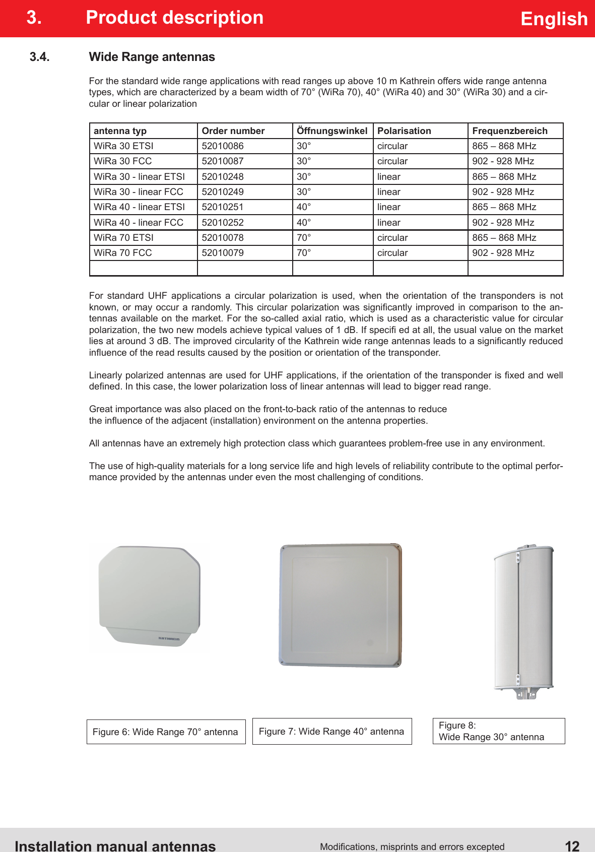 Installation manual antennas  12Modications, misprints and errors exceptedEnglish3.  Product description3.4.  Wide Range antennasFor the standard wide range applications with read ranges up above 10 m Kathrein offers wide range antenna types, which are characterized by a beam width of 70° (WiRa 70), 40° (WiRa 40) and 30° (WiRa 30) and a cir-cular or linear polarizationantenna typ Order number Öffnungswinkel Polarisation FrequenzbereichWiRa 30 ETSI 52010086 30° circular 865 – 868 MHzWiRa 30 FCC 52010087 30° circular 902 - 928 MHzWiRa 30 - linear ETSI 52010248 30° linear 865 – 868 MHzWiRa 30 - linear FCC 52010249 30° linear 902 - 928 MHzWiRa 40 - linear ETSI 52010251 40° linear 865 – 868 MHzWiRa 40 - linear FCC 52010252 40° linear 902 - 928 MHzWiRa 70 ETSI 52010078 70° circular 865 – 868 MHzWiRa 70 FCC 52010079 70° circular 902 - 928 MHzFor standard UHF applications a circular polarization is used, when the orientation of the transponders is not known, or may  occur a randomly. This circular  polarization was  signicantly improved in  comparison to the  an-tennas available on the market. For the so-called axial ratio, which is used as a characteristic value for circular polarization, the two new models achieve typical values of 1 dB. If speci ed at all, the usual value on the market lies at around 3 dB. The improved circularity of the Kathrein wide range antennas leads to a signicantly reduced inuence of the read results caused by the position or orientation of the transponder.Linearly polarized antennas are used for UHF applications, if the orientation of the transponder is xed and well dened. In this case, the lower polarization loss of linear antennas will lead to bigger read range.Great importance was also placed on the front-to-back ratio of the antennas to reduce the inuence of the adjacent (installation) environment on the antenna properties. All antennas have an extremely high protection class which guarantees problem-free use in any environment.The use of high-quality materials for a long service life and high levels of reliability contribute to the optimal perfor-mance provided by the antennas under even the most challenging of conditions.Figure 6: Wide Range 70° antenna Figure 8: Wide Range 30° antennaFigure 7: Wide Range 40° antenna