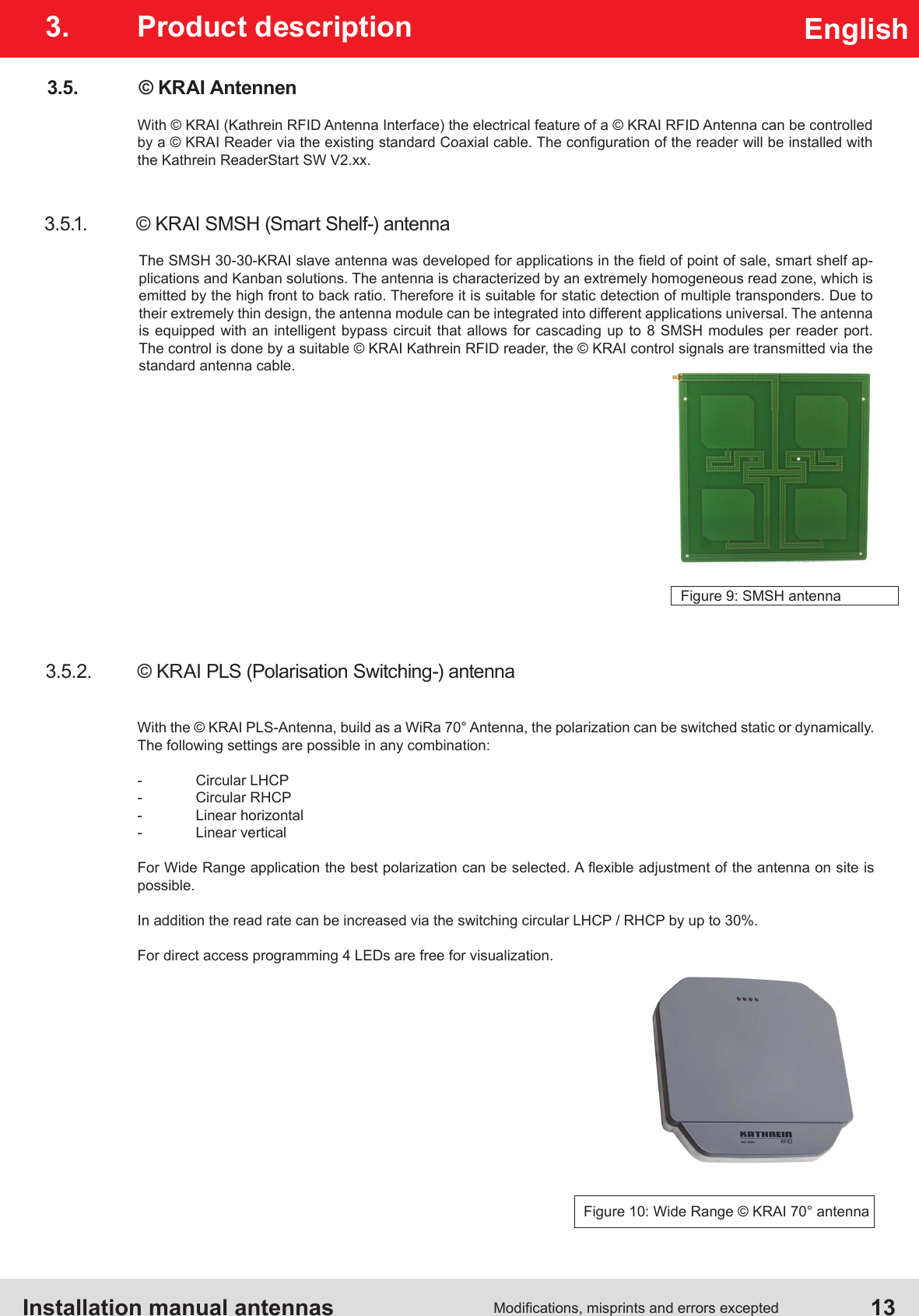 Installation manual antennas   13Modications, misprints and errors exceptedEnglish3.  Product description3.5.  © KRAI AntennenWith © KRAI (Kathrein RFID Antenna Interface) the electrical feature of a © KRAI RFID Antenna can be controlled by a © KRAI Reader via the existing standard Coaxial cable. The conguration of the reader will be installed with the Kathrein ReaderStart SW V2.xx.3.5.1.  © KRAI SMSH (Smart Shelf-) antennaThe SMSH 30-30-KRAI slave antenna was developed for applications in the eld of point of sale, smart shelf ap-plications and Kanban solutions. The antenna is characterized by an extremely homogeneous read zone, which is emitted by the high front to back ratio. Therefore it is suitable for static detection of multiple transponders. Due to their extremely thin design, the antenna module can be integrated into different applications universal. The antenna is equipped with an intelligent bypass circuit that allows for cascading up to 8 SMSH modules per reader port. The control is done by a suitable © KRAI Kathrein RFID reader, the © KRAI control signals are transmitted via the standard antenna cable.Figure 9: SMSH antenna3.5.2.  © KRAI PLS (Polarisation Switching-) antennaWith the © KRAI PLS-Antenna, build as a WiRa 70° Antenna, the polarization can be switched static or dynamically. The following settings are possible in any combination:-  Circular LHCP-  Circular RHCP-  Linear horizontal-  Linear verticalFor Wide Range application the best polarization can be selected. A exible adjustment of the antenna on site is possible. In addition the read rate can be increased via the switching circular LHCP / RHCP by up to 30%.For direct access programming 4 LEDs are free for visualization.Figure 10: Wide Range © KRAI 70° antenna