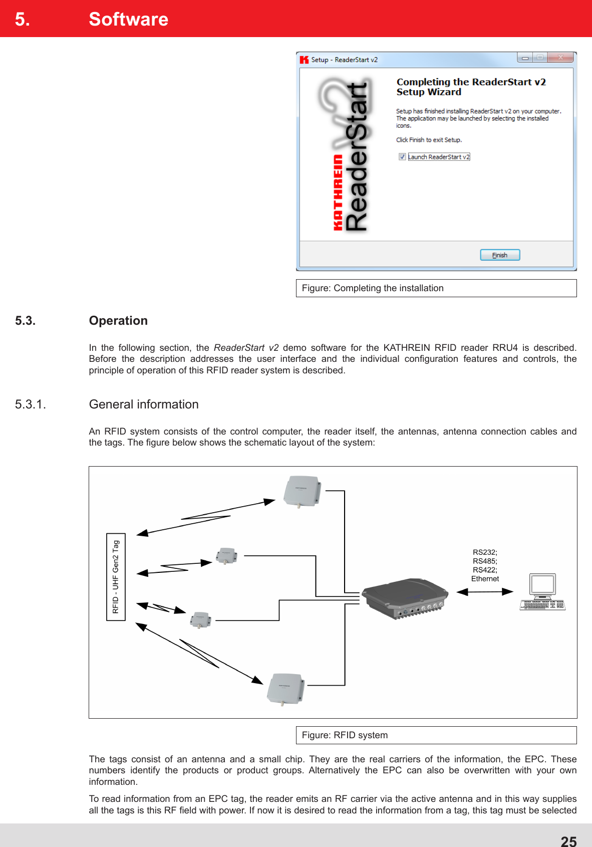 25Figure: Completing the installation5. Software5.3. OperationIn the following section, the ReaderStart v2 demo software for the KATHREIN RFID reader RRU4 is described. Before the description addresses the user interface and the individual conﬁ guration features and controls, the principle of operation of this RFID reader system is described.5.3.1. General informationAn RFID system consists of the control computer, the reader itself, the antennas, antenna connection cables and the tags. The ﬁ gure below shows the schematic layout of the system:Figure: RFID systemThe tags consist of an antenna and a small chip. They are the real carriers of the information, the EPC. These numbers identify the products or product groups. Alternatively the EPC can also be overwritten with your own information.To read information from an EPC tag, the reader emits an RF carrier via the active antenna and in this way supplies all the tags is this RF ﬁ eld with power. If now it is desired to read the information from a tag, this tag must be selected 
