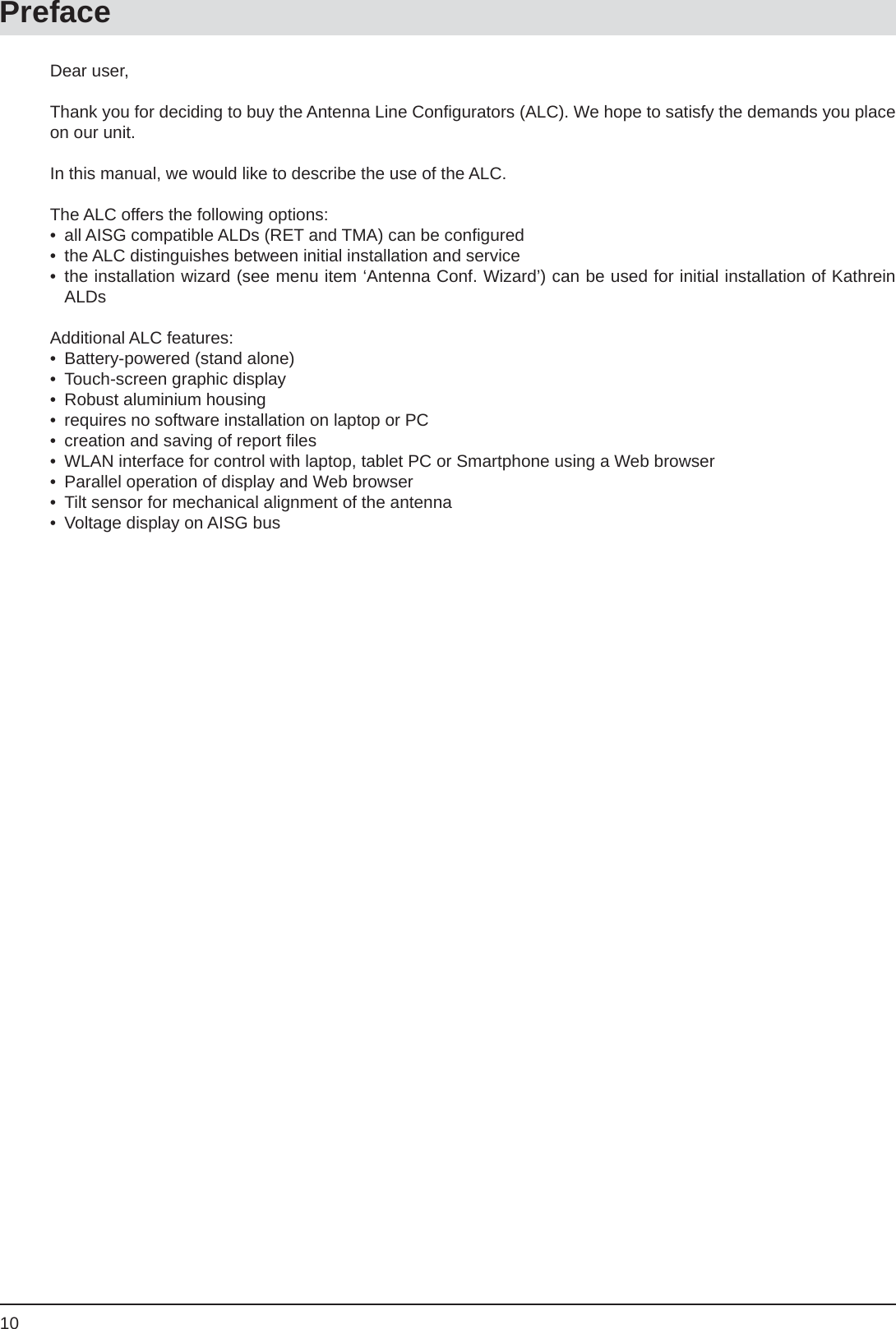 10PrefaceDear user,Thank you for deciding to buy the Antenna Line Conﬁ gurators (ALC). We hope to satisfy the demands you place on our unit. In this manual, we would like to describe the use of the ALC.The ALC offers the following options:•  all AISG compatible ALDs (RET and TMA) can be conﬁ gured•  the ALC distinguishes between initial installation and service• the installation wizard (see menu item ‘Antenna Conf. Wizard’) can be used for initial installation of Kathrein ALDsAdditional ALC features:•  Battery-powered (stand alone)•  Touch-screen graphic display•  Robust aluminium housing•  requires no software installation on laptop or PC•  creation and saving of report ﬁ les•  WLAN interface for control with laptop, tablet PC or Smartphone using a Web browser •  Parallel operation of display and Web browser •  Tilt sensor for mechanical alignment of the antenna •  Voltage display on AISG bus