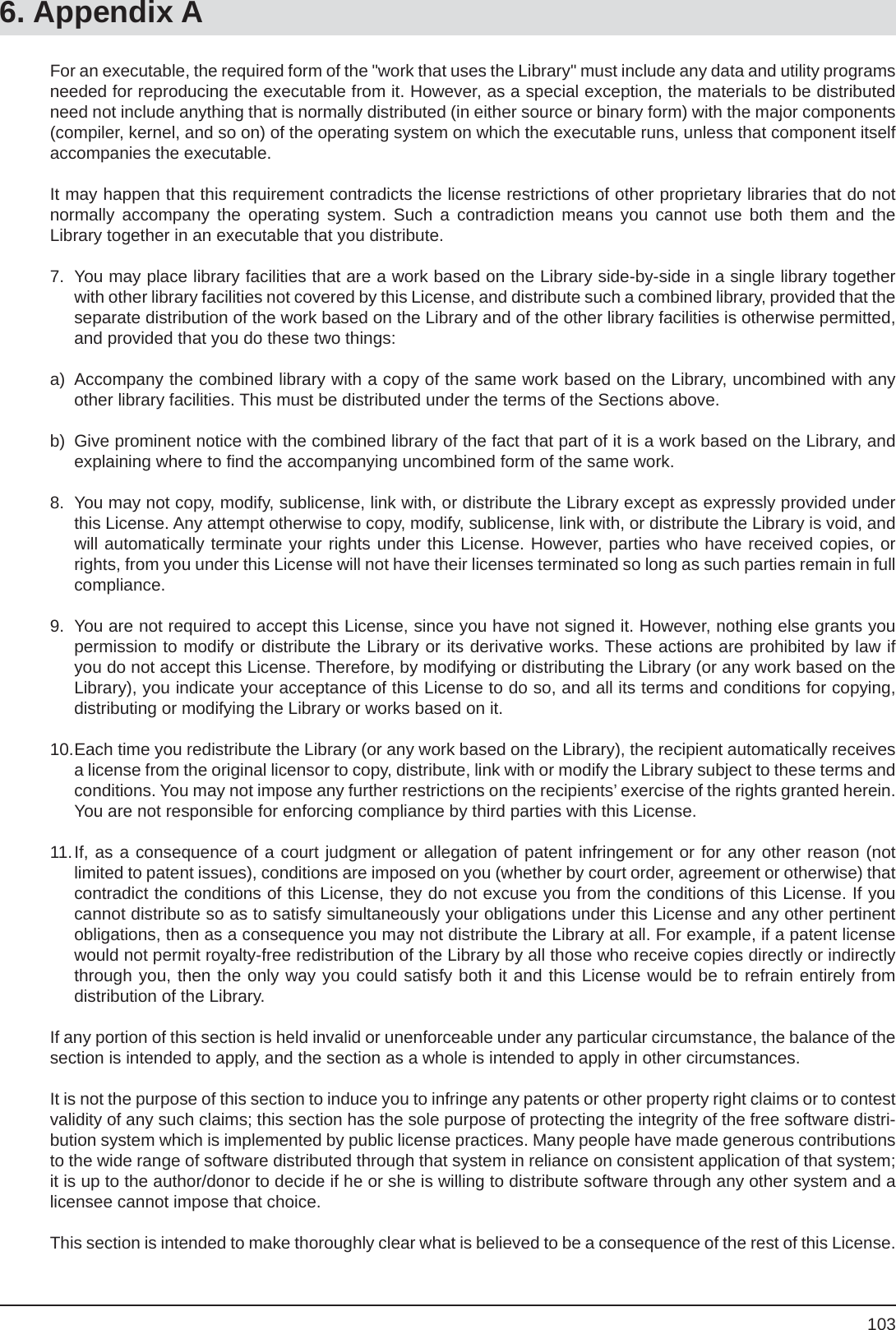 1036. Appendix AFor an executable, the required form of the &quot;work that uses the Library&quot; must include any data and utility programs needed for reproducing the executable from it. However, as a special exception, the materials to be distributed need not include anything that is normally distributed (in either source or binary form) with the major components (compiler, kernel, and so on) of the operating system on which the executable runs, unless that component itself accompanies the executable.It may happen that this requirement contradicts the license restrictions of other proprietary libraries that do not normally accompany the operating system. Such a contradiction means you cannot use both them and theLibrary together in an executable that you distribute.7.  You may place library facilities that are a work based on the Library side-by-side in a single library together with other library facilities not covered by this License, and distribute such a combined library, provided that the separate distribution of the work based on the Library and of the other library facilities is otherwise permitted, and provided that you do these two things:a)  Accompany the combined library with a copy of the same work based on the Library, uncombined with any other library facilities. This must be distributed under the terms of the Sections above.b)  Give prominent notice with the combined library of the fact that part of it is a work based on the Library, and explaining where to ﬁ nd the accompanying uncombined form of the same work.8.  You may not copy, modify, sublicense, link with, or distribute the Library except as expressly provided under this License. Any attempt otherwise to copy, modify, sublicense, link with, or distribute the Library is void, and will automatically terminate your rights under this License. However, parties who have received copies, or rights, from you under this License will not have their licenses terminated so long as such parties remain in full compliance.9.  You are not required to accept this License, since you have not signed it. However, nothing else grants you permission to modify or distribute the Library or its derivative works. These actions are prohibited by law if you do not accept this License. Therefore, by modifying or distributing the Library (or any work based on the Library), you indicate your acceptance of this License to do so, and all its terms and conditions for copying, distributing or modifying the Library or works based on it.10. Each time you redistribute the Library (or any work based on the Library), the recipient automatically receives a license from the original licensor to copy, distribute, link with or modify the Library subject to these terms and conditions. You may not impose any further restrictions on the recipients’ exercise of the rights granted herein. You are not responsible for enforcing compliance by third parties with this License.11. If, as a consequence of a court judgment or allegation of patent infringement or for any other reason (notlimited to patent issues), conditions are imposed on you (whether by court order, agreement or otherwise) that contradict the conditions of this License, they do not excuse you from the conditions of this License. If you cannot distribute so as to satisfy simultaneously your obligations under this License and any other pertinent obligations, then as a consequence you may not distribute the Library at all. For example, if a patent license would not permit royalty-free redistribution of the Library by all those who receive copies directly or indirectly through you, then the only way you could satisfy both it and this License would be to refrain entirely fromdistribution of the Library.If any portion of this section is held invalid or unenforceable under any particular circumstance, the balance of the section is intended to apply, and the section as a whole is intended to apply in other circumstances.It is not the purpose of this section to induce you to infringe any patents or other property right claims or to contest validity of any such claims; this section has the sole purpose of protecting the integrity of the free software distri-bution system which is implemented by public license practices. Many people have made generous contributions to the wide range of software distributed through that system in reliance on consistent application of that system; it is up to the author/donor to decide if he or she is willing to distribute software through any other system and a licensee cannot impose that choice.This section is intended to make thoroughly clear what is believed to be a consequence of the rest of this License.